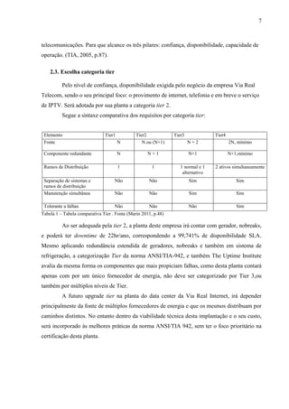 7
telecomunicações. Para que alcance os três pilares: confiança, disponibilidade, capacidade de
operação. (TIA, 2005, p.87).
2.3. Escolha categoria tier
Pelo nível de confiança, disponibilidade exigida pelo negócio da empresa Via Real
Telecom, sendo o seu principal foco: o provimento de internet, telefonia e em breve o serviço
de IPTV. Será adotada por sua planta a categoria tier 2.
Segue a sintaxe comparativa dos requisitos por categoria tier:
Elemento Tier1 Tier2 Tier3 Tier4
Fonte N N ou (N+1) N + 2 2N, mínimo
Componente redundante N N + 1 N+1 N+1,mínimo
Ramos de Distribuição 1 1 1 normal e 1
alternativo
2 ativos simultaneamente
Separação de sistemas e
ramos de distribuição
Não Não Sim Sim
Manutenção simultânea Não Não Sim Sim
Tolerante a falhas Não Não Não Sim
Tabela 1 – Tabela comparativa Tier . Fonte (Marin 2011, p.48)
Ao ser adequada pela tier 2, a planta deste empresa irá contar com gerador, nobreaks,
e poderá ter downtime de 22hr/ano, correspondendo a 99,741% de disponibilidade SLA.
Mesmo aplicando redundância estendida de geradores, nobreaks e também em sistema de
refrigeração, a categorização Tier da norma ANSI/TIA-942, e também The Uptime Institute
avalia da mesma forma os componentes que mais propiciam falhas, como desta planta contará
apenas com por um único fornecedor de energia, não deve ser categorizado por Tier 3,ou
também por múltiplos níveis de Tier.
A futuro upgrade tier na planta do data center da Via Real Internet, irá depender
principalmente da fonte de múltiplos fornecedores de energia e que os mesmos distribuam por
caminhos distintos. No entanto dentro da viabilidade técnica desta implantação e o seu custo,
será incorporado às melhores práticas da norma ANSI/TIA 942, sem ter o foco prioritário na
certificação desta planta.
 