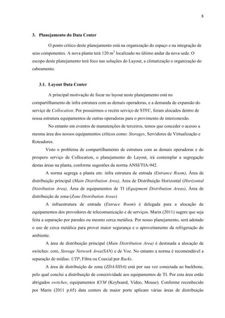 8
3. Planejamento do Data Center
O ponto crítico deste planejamento está na organização do espaço e na integração de
seus componentes. A nova planta terá 120 m2
localizado no último andar da nova sede. O
escopo deste planejamento terá foco nas soluções do Layout, a climatização e organização do
cabeamento.
3.1. Layout Data Center
A principal motivação de focar no layout neste planejamento está no
compartilhamento de infra estrutura com as demais operadoras, e a demanda de expansão do
serviço de Collocation. Por possuirmos o recém serviço de STFC, foram alocados dentro de
nossa estrutura equipamentos de outras operadoras para o provimento de interconexão.
No entanto em eventos de manutenções de terceiros, temos que conceder o acesso a
mesma área dos nossos equipamentos críticos como: Storages, Servidores de Virtualização e
Roteadores.
Visto o problema de compartilhamento de estrutura com as demais operadoras e do
prospero serviço de Collocation, o planejamento do Layout, irá contemplar a segregação
destas áreas na planta, conforme sugestões da norma ANSI/TIA-942.
A norma segrega a planta em: infra estrutura de entrada (Entrance Room), Área de
distribuição principal (Main Distribution Area), Area de Distribuição Horizontal (Horizontal
Distribution Area), Área de equipamentos de TI (Equipment Distribution Areas), Área de
distribuição de zona (Zone Distribution Areas)
A infraestrutura de entrada (Entrace Room) é delegada para a alocação de
equipamentos dos provedores de telecomunicação e de serviços. Marin (2011) sugere que seja
feita a separação por paredes ou mesmo cerca metálica. Por nosso planejamento, será adotado
o uso de cerca metálica para prover maior segurança e o aproveitamento da refrigeração do
ambiente.
A área de distribuição principal (Main Distribution Area) é destinada a alocação de
switches: core, Storage Network Area(SAN) e de Voz. No entanto a norma é recomendável a
separação de mídias: UTP, Fibra ou Coaxial por Racks.
A área de distribuição de zona (ZDA/HDA) está por sua vez conectada ao backbone,
pelo qual conclui a distribuição de conectividade aos equipamentos de TI. Por esta área estão
abrigados switches, equipamentos KVM (Keyboard, Vídeo, Mouse). Conforme reconhecido
por Marin (2011 p.65) data centers de maior porte aplicam várias áreas de distribuição
 