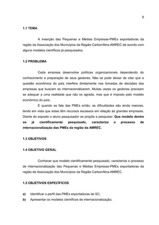 9
1.1 TEMA
A inserção das Pequenas e Médias Empresas-PMEs exportadoras da
região da Associação dos Municípios da Região Carbonífera-AMREC de acordo com
alguns modelos científicos já pesquisados.
1.2 PROBLEMA
Cada empresa desenvolve políticas organizacionais dependendo do
conhecimento e preparação de seus gestores. Não se pode deixar de citar que a
questão econômica do país interfere diretamente nas tomadas de decisões das
empresas que buscam se internacionalizarem. Muitas vezes os gestores precisam
se adequar a uma realidade que não os agrada, mas que é imposto pelo modelo
econômico do país.
E quando se fala das PMEs então, as dificuldades são ainda maiores,
tendo em vista que estas têm recursos escassos em relação às grandes empresas.
Diante do exposto o aluno pesquisador se propõe a pesquisar: Que modelo dentre
os já cientificamente pesquisado, caracteriza o processo de
internacionalização das PMEs da região da AMREC.
1.3 OBJETIVOS
1.4 OBJETIVO GERAL
Conhecer que modelo cientificamente pesquisado, caracteriza o processo
de internacionalização das Pequenas e Médias Empresas-PMEs exportadoras da
região da Associação dos Municípios da Região Carbonífera-AMREC.
1.5 OBJETIVOS ESPECÍFICOS
a) Identificar o perfil das PMEs exportadoras de SC;
b) Apresentar os modelos científicos de internacionalização;
 