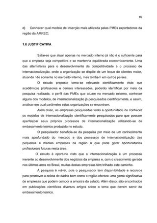 10
c) Conhecer qual modelo de inserção mais utilizada pelas PMEs exportadoras da
região da AMREC;
1.6 JUSTIFICATIVA
Sabe-se que atuar apenas no mercado interno já não é o suficiente para
que a empresa seja competitiva e se mantenha equilibrada economicamente. Uma
das alternativas para o desenvolvimento da competitividade é o processo de
internacionalização, onde a organização se dispõe de um leque de clientes maior,
atuando não somente no mercado interno, mas também em outros países.
O estudo proposto torna-se relevante cientificamente visto que
acadêmicos professores e demais interessados, poderão identificar por meio da
pesquisa realizada, o perfil das PMEs que atuam no mercado externo, conhecer
alguns dos modelos, de internacionalização já pesquisados cientificamente, e assim,
analisar em qual parâmetro estas organizações se encontram.
Além disso, as empresas pesquisadas terão a oportunidade de conhecer
os modelos de internacionalização cientificamente pesquisados para que possam
aperfeiçoar seus próprios processos de internacionalização utilizando-se do
embasamento teórico produzido no estudo.
O pesquisador beneficia-se da pesquisa por meio de um conhecimento
mais aprofundado do mercado e dos processos de internacionalização das
pequenas e médias empresas da região o que pode gerar oportunidades
profissionais futuras nesta área.
O estudo é oportuno visto que a internacionalização é um processo
inerente ao desenvolvimento dos negócios da empresa e, com o crescimento gerado
nos últimos anos no Brasil, muitas destas empresas têm trilhado este caminho.
A pesquisa é viável, pois o pesquisador tem disponibilidade e recursos
para promover a coleta de dados bem como a região oferece uma gama significativa
de empresas que podem compor a amostra do estudo. Além disso, são encontrados
em publicações cientificas diversos artigos sobre o tema que devem servir de
embasamento teórico.
 