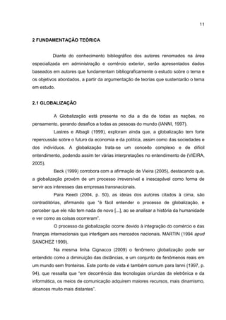 11
2 FUNDAMENTAÇÃO TEÓRICA
Diante do conhecimento bibliográfico dos autores renomados na área
especializada em administração e comércio exterior, serão apresentados dados
baseados em autores que fundamentam bibliograficamente o estudo sobre o tema e
os objetivos abordados, a partir da argumentação de teorias que sustentarão o tema
em estudo.
2.1 GLOBALIZAÇÃO
A Globalização está presente no dia a dia de todas as nações, no
pensamento, gerando desafios a todas as pessoas do mundo (IANNI, 1997).
Lastres e Albagli (1999), exploram ainda que, a globalização tem forte
repercussão sobre o futuro da economia e da política, assim como das sociedades e
dos indivíduos. A globalização trata-se um conceito complexo e de difícil
entendimento, podendo assim ter várias interpretações no entendimento de (VIEIRA,
2005).
Beck (1999) corrobora com a afirmação de Vieira (2005), destacando que,
a globalização provém de um processo irreversível e inescapável como forma de
servir aos interesses das empresas transnacionais.
Para Keedi (2004, p. 50), as ideias dos autores citados à cima, são
contraditórias, afirmando que “é fácil entender o processo de globalização, e
perceber que ele não tem nada de novo [...], ao se analisar a história da humanidade
e ver como as coisas ocorreram”.
O processo da globalização ocorre devido à integração do comércio e das
finanças internacionais que interligam aos mercados nacionais. MARTIN (1994 apud
SANCHEZ 1999).
Na mesma linha Cignacco (2009) o fenômeno globalização pode ser
entendido como a diminuição das distâncias, e um conjunto de fenômenos reais em
um mundo sem fronteiras. Este ponto de vista é também comum para Ianni (1997, p.
94), que ressalta que “em decorrência das tecnologias oriundas da eletrônica e da
informática, os meios de comunicação adquirem maiores recursos, mais dinamismo,
alcances muito mais distantes”.
 