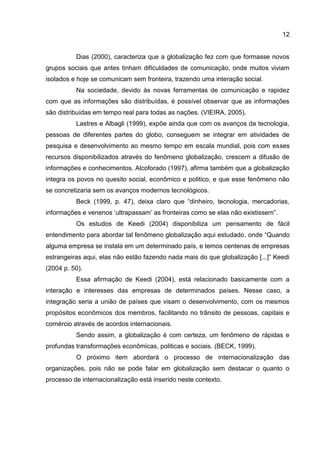 12
Dias (2000), caracteriza que a globalização fez com que formasse novos
grupos sociais que antes tinham dificuldades de comunicação, onde muitos viviam
isolados e hoje se comunicam sem fronteira, trazendo uma interação social.
Na sociedade, devido às novas ferramentas de comunicação e rapidez
com que as informações são distribuídas, é possível observar que as informações
são distribuídas em tempo real para todas as nações. (VIEIRA, 2005).
Lastres e Albagli (1999), expõe ainda que com os avanços da tecnologia,
pessoas de diferentes partes do globo, conseguem se integrar em atividades de
pesquisa e desenvolvimento ao mesmo tempo em escala mundial, pois com esses
recursos disponibilizados através do fenômeno globalização, crescem a difusão de
informações e conhecimentos. Alcoforado (1997), afirma também que a globalização
integra os povos no quesito social, econômico e politico, e que esse fenômeno não
se concretizaria sem os avanços modernos tecnológicos.
Beck (1999, p. 47), deixa claro que “dinheiro, tecnologia, mercadorias,
informações e venenos ‘ultrapassam’ as fronteiras como se elas não existissem”.
Os estudos de Keedi (2004) disponibiliza um pensamento de fácil
entendimento para abordar tal fenômeno globalização aqui estudado, onde “Quando
alguma empresa se instala em um determinado país, e temos centenas de empresas
estrangeiras aqui, elas não estão fazendo nada mais do que globalização [...]” Keedi
(2004 p. 50).
Essa afirmação de Keedi (2004), está relacionado basicamente com a
interação e interesses das empresas de determinados países. Nesse caso, a
integração seria a união de países que visam o desenvolvimento, com os mesmos
propósitos econômicos dos membros, facilitando no trânsito de pessoas, capitais e
comércio através de acordos internacionais.
Sendo assim, a globalização é com certeza, um fenômeno de rápidas e
profundas transformações econômicas, politicas e sociais. (BECK, 1999).
O próximo item abordará o processo de internacionalização das
organizações, pois não se pode falar em globalização sem destacar o quanto o
processo de internacionalização está inserido neste contexto.
 