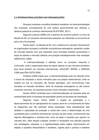 13
2.2 INTERNACIONALIZAÇÕES DAS ORGANIZAÇÕES
Diversas mudanças na política brasileira resultaram na internacionalização
das empresas, principalmente de uma politica governamental que ofereceu a
abertura gradual do comércio internacional (PLATCHEK, 2011).
Segundo Ludovico (2008) com a abertura do comércio exterior no inicio da
década de 90, os mercados internacionais passaram ser relevantes na economia do
país e de uma empresa.
Sendo assim, na década de 90, com a abertura do mercado internacional,
as organizações começam a enfrentar concorrências estrangerias, perdendo o poder
de mercado fazendo com que expandem seus mercados também aumentando o
leque de clientes e mercado obtendo uma posição estrategicamente mais vantajosa
(AMATUCCI, 2009).
A internacionalização é definida como um processo crescente e
continuado, onde a organização deixa de operar apenas no seu mercado doméstico
para atuar também em mercado internacionais. GOULART, BRASIL e ARRUDA
(1996 apud DAL-SOTO 2006).
Amatucci (2009) expõe que, a internacionalização pode ser descrita como
a busca de empresas a novos mercados para sua própria sobrevivência, onde na
medida em que os mercados vão ficando apertados, com concorrências mais
acirradas no mercado doméstico, tanto de empresas estrangeiras ou até mesmo
empresas nacionais, as empresas buscam novos mercados inexplorados.
Soares (2004) contempla que a internacionalização da empresa pode ser
caracterizada tanto no processo de exportação quanto ao processo de importação.
Segundo Lopez; Gama (2004) o projeto de exportação e o
desenvolvimento de um planejamento de sucesso deve ter o envolvimento de todos
os integrantes que irão participar dessa exportação. Esse planejamento está
atrelado à capacidade de produção e venda bem como a determinação de uma
quantidade para o comércio internacional, serviços de pós venda, conhecimento dos
regimes alfandegários e cambiais bem como as taxas e impostos que vigoram no
mercado alvo. Além desses cuidados, também é necessária uma atenção especial
nas embalagens, etiquetas, e a regulamentação pelos órgãos intervenientes em
relação a questões fitossanitários e sanitários, vigente para o produto e trabalhar
 