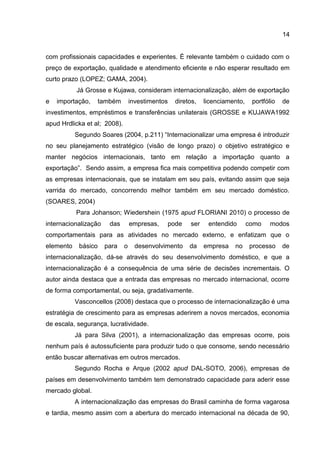 14
com profissionais capacidades e experientes. É relevante também o cuidado com o
preço de exportação, qualidade e atendimento eficiente e não esperar resultado em
curto prazo (LOPEZ; GAMA, 2004).
Já Grosse e Kujawa, consideram internacionalização, além de exportação
e importação, também investimentos diretos, licenciamento, portfólio de
investimentos, empréstimos e transferências unilaterais (GROSSE e KUJAWA1992
apud Hrdlicka et al; 2008).
Segundo Soares (2004, p.211) “Internacionalizar uma empresa é introduzir
no seu planejamento estratégico (visão de longo prazo) o objetivo estratégico e
manter negócios internacionais, tanto em relação a importação quanto a
exportação”. Sendo assim, a empresa fica mais competitiva podendo competir com
as empresas internacionais, que se instalam em seu país, evitando assim que seja
varrida do mercado, concorrendo melhor também em seu mercado doméstico.
(SOARES, 2004)
Para Johanson; Wiedershein (1975 apud FLORIANI 2010) o processo de
internacionalização das empresas, pode ser entendido como modos
comportamentais para as atividades no mercado externo, e enfatizam que o
elemento básico para o desenvolvimento da empresa no processo de
internacionalização, dá-se através do seu desenvolvimento doméstico, e que a
internacionalização é a consequência de uma série de decisões incrementais. O
autor ainda destaca que a entrada das empresas no mercado internacional, ocorre
de forma comportamental, ou seja, gradativamente.
Vasconcellos (2008) destaca que o processo de internacionalização é uma
estratégia de crescimento para as empresas aderirem a novos mercados, economia
de escala, segurança, lucratividade.
Já para Silva (2001), a internacionalização das empresas ocorre, pois
nenhum país é autossuficiente para produzir tudo o que consome, sendo necessário
então buscar alternativas em outros mercados.
Segundo Rocha e Arque (2002 apud DAL-SOTO, 2006), empresas de
países em desenvolvimento também tem demonstrado capacidade para aderir esse
mercado global.
A internacionalização das empresas do Brasil caminha de forma vagarosa
e tardia, mesmo assim com a abertura do mercado internacional na década de 90,
 