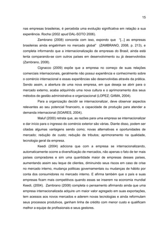 15
nas empresas brasileiras, é percebida uma evolução significativa em relação a sua
experiência. Rocha (2002 apud DAL-SOTO 2006).
Zambrano (2008) concorda com isso, expondo que “[...] as empresas
brasileiras ainda engatinham no mercado global” (ZAMBRANO, 2008, p. 213), e
completa informando que a internacionalização de empresas do Brasil, ainda está
lenta comparando-se com outros países em desenvolvimento ou já desenvolvidos
(Zambrano, 2008).
Cignacco (2009) expõe que a empresa no começo de suas relações
comerciais internacionais, geralmente não possui experiência e conhecimento sobre
o comércio internacional e essas experiências são desenvolvidas através da prática.
Sendo assim, a abertura de uma nova empresa, em que deseja se abrir para o
mercado externo, acaba adquirindo uma nova cultura e o aprimoramento dos seus
métodos de gestão administrativa e organizacional (LOPEZ; GAMA, 2004).
Para a organização decidir se internacionalizar, deve observar aspectos
relevantes ao seu potencial financeiro, e capacidade de produção para atender a
demanda internacional (SOARES, 2004).
Maluf (2000) retrata que, as razões para uma empresa se internacionalizar
e dar início para o ingresso do comércio exterior são várias. Diante disso, podem ser
citadas algumas vantagens sendo como; novas alternativas e oportunidades de
mercado; redução de custo; redução de tributos; aprimoramento na qualidade,
tecnologia geral da empresa.
Keedi (2004) adiciona que com a empresa se internacionalizando,
automaticamente ocorre a diversificação de mercados, não apenas o fato de ter mais
países compradores e sim uma quantidade maior de empresas desses países,
aumentando assim seu leque de clientes, diminuindo seus riscos em caso de crise
no mercado interno, mudança politicas governamentais ou mudanças de hábito por
conta dos consumidores no mercado interno. E afirma também que o país e suas
empresas ficam mais competitivos quando essas se inserem na economia mundial
Keedi, (2004). Zambrano (2008) completa o pensamento afirmando ainda que uma
empresa internacionalizada adquire um maior valor agregado em suas exportações,
tem acessos aos novos mercados e aderem novas tecnologias e ainda reformulam
seus processos produtivos, ganham linha de crédito com menor custo e qualificam
melhor a equipe de profissionais e seus gestores.
 