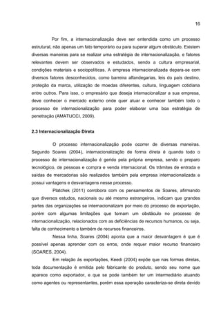 16
Por fim, a internacionalização deve ser entendida como um processo
estrutural, não apenas um fato temporário ou para superar algum obstáculo. Existem
diversas maneiras para se realizar uma estratégia de internacionalização, e fatores
relevantes devem ser observados e estudados, sendo a cultura empresarial,
condições materiais e sociopolíticas. A empresa internacionalizada depara-se com
diversos fatores desconhecidos, como barreira alfandegarias, leis do país destino,
proteção da marca, utilização de moedas diferentes, cultura, linguagem cotidiana
entre outros. Para isso, o empresário que deseja internacionalizar a sua empresa,
deve conhecer o mercado externo onde quer atuar e conhecer também todo o
processo de internacionalização para poder elaborar uma boa estratégia de
penetração (AMATUCCI, 2009).
2.3 Internacionalização Direta
O processo internacionalização pode ocorrer de diversas maneiras.
Segundo Soares (2004), internacionalização de forma direta é quando todo o
processo de internacionalização é gerido pela própria empresa, sendo o preparo
tecnológico, de pessoas e compra e venda internacional. Os trâmites de entrada e
saídas de mercadorias são realizados também pela empresa internacionalizada e
possui vantagens e desvantagens nesse processo.
Platchek (2011) corrobora com os pensamentos de Soares, afirmando
que diversos estudos, nacionais ou até mesmo estrangeiros, indicam que grandes
partes das organizações se internacionalizam por meio do processo de exportação,
porém com algumas limitações que tornam um obstáculo no processo de
internacionalização, relacionados com as deficiências de recursos humanos, ou seja,
falta de conhecimento e também de recursos financeiros.
Nessa linha, Soares (2004) aponta que a maior desvantagem é que é
possível apenas aprender com os erros, onde requer maior recurso financeiro
(SOARES, 2004).
Em relação às exportações, Keedi (2004) expõe que nas formas diretas,
toda documentação é emitida pelo fabricante do produto, sendo seu nome que
aparece como exportador, e que se pode também ter um intermediário atuando
como agentes ou representantes, porém essa operação caracteriza-se direta devido
 