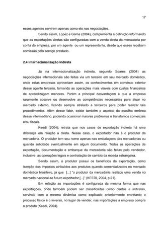 17
esses agentes servirem apenas como elo nas negociações.
Sendo assim, Lopez e Gama (2004), complementa a definição informando
que as exportações diretas são configuradas com a venda direta da mercadoria por
conta da empresa, por um agente ou um representante, desde que esses recebam
comissão pelo serviço prestado.
2.4 Internacionalização Indireta
Já na internacionalização indireta, segundo Soares (2004) as
negociações internacionais são feitas via um terceiro em seu mercado doméstico,
onde estas empresas aproveitam assim, os conhecimentos em comércio exterior
desse agente terceiro, tornando as operações mais viáveis com custos financeiros
de aprendizagem menores. Porém a principal desvantagem é que a empresa
raramente absorve ou desenvolve as competências necessárias para atuar no
mercado externo, ficando sempre atrelado a terceiros para poder realizar tais
procedimentos. Além desse fator, existe também o aspecto da escolha errônea
desse intermediário, podendo ocasionar maiores problemas e transtornos comerciais
e/ou fiscais.
Keedi (2004); retrata que nos casos de exportação indireta há uma
diferença em relação a direta. Nesse caso, o exportador não é o produtor da
mercadoria. O produtor tem seu nome apenas nas embalagens das mercadorias ou
quando solicitado eventualmente em algum documento. Todas as operações de
exportação, documentação e embarque da mercadoria são feitas pelo vendedor,
inclusive as operações legais e contratação de cambio da moeda estrangeira.
Sendo assim, o produtor possui os benefícios da exportação, como
isenção dos impostos atribuídos aos produtos quando comercializados no mercado
doméstico brasileiro, já que [...] “o produtor da mercadoria realizou uma venda no
mercado nacional ao futuro exportador [...]” (KEEDI, 2004, p.21).
Em relação as importações é configurada da mesma forma que nas
exportações, onde também podem ser classificadas como diretas e indiretas,
servindo com a mesma dinâmica como explicado anteriormente entretanto o
processo físico é o inverso, no lugar de vender, nas importações a empresa compra
o produto (Keedi, 2004).
 