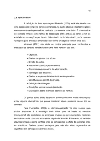 18
2.5 Joint Venture
A definição de Joint Venture para Minervini (2001), está relacionada com
uma associação composta por duas empresas, na qual o objetivo é realizar negócios
que raramente seria possível ser realizada por somente uma delas. É uma espécie
de contrato firmado como forma de associação entre ambas às partes a fim de
estabelecer um negócio por tempo determinado ou indeterminado, onde ocorram
vantagens para ambas às empresas e que tenha um objetivo comum entre elas
Minervini (2001) cita ainda os pontos principais para confecções e
efetivação do contrato para criação de uma Joint Venture. São eles:
 Objetivos.
 Direitos recíprocos dos sócios.
 Divisão de ações.
 Natureza e contribuição dos sócios.
 Composição do conselho de administração.
 Nomeação dos dirigentes.
 Direitos e responsabilidades técnicas dos parceiros.
 Constituição do comitê de direção.
 Definição da arbitragem.
 Condições sobre eventual dissolução.
 Disposições sobre eventuais adendos de normas.
Os pontos acima então devem ser evidenciados com muita atenção para
evitar alguma divergência que possa ocasionar algum problema nesse tipo de
contrato.
Para Fuenzalida (2006), a internacionalização via joint venture para
muitas empresas, é a estratégia mais viável para se inserir no mercado
internacional, são sociedades de empresas privadas ou governamentais, nacionais
ou internacionais com foco na mesma região de atuação. Entretanto, há também
algumas limitações como conflitos entre os participantes e a falta de confiança entre
os envolvidos. Todavia possui vantagens pois não são feitos pagamentos de
royalites e sim participações entre os lucros.
 