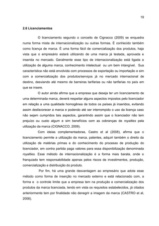 19
2.6 Licenciamentos
O licenciamento segundo o conceito de Cignacco (2009) se enquadra
numa forma mista de internacionalização ou outras formas. É conhecido também
como licença de marca. É uma forma fácil de comercialização dos produtos, haja
vista que o empresário estará utilizando de uma marca já testada, aprovada e
inserida no mercado. Geralmente esse tipo de internacionalização está ligada a
utilização de alguma marca, conhecimento intelectual ou um bem intangível. Sua
característica não está envolvida com processos de exportação ou importação e sim
com a comercialização dos produtos/serviços já no mercado internacional de
destino, desviando até mesmo de barreiras tarifarias ou não tarifarias no país em
que se insere.
O autor ainda afirma que a empresa que deseja ter um licenciamento de
uma determinada marca, deverá respeitar alguns aspectos impostos pelo licenciador
em relação a uma qualidade homogênea de todos os países já inseridos, evitando
assim desfavorecer a marca e podendo até ser interrompido o uso da licença caso
não sejam cumpridos tais aspectos, garantindo assim que o licenciador não tem
prejuízo ou custo algum e sim benefícios com as cobranças de royalties pela
utilização da marca (CIGNACCO, 2009).
Com ideias complementadoras, Castro et al (2008), afirma que o
licenciamento permite a utilização da marca, patentes, adquiri também o direito da
utilização de matérias primas e do conhecimento do processo de produção do
licenciador, em contra partida paga valores para essa disponibilização denominada
royalties. Esse método de internacionalização é a forma mais barata, onde o
franquiado tem responsabilidade apenas pelos riscos de investimentos, produção,
comercialização e distribuição do produto.
Por fim, há uma grande desvantagem ao empresário que adota esse
método como forma de inserção no mercado externo e está relacionado com, a
forma e o controle limite que a empresa tem na produção e comercialização dos
produtos da marca licenciada, tendo em vista os requisitos estabelecidos, já citados
anteriormente tem por finalidade não denegrir a imagem da marca (CASTRO et al,
2008).
 