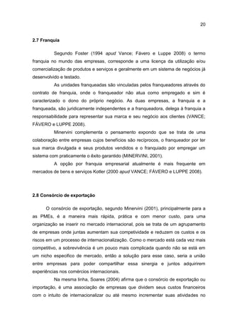 20
2.7 Franquia
Segundo Foster (1994 apud Vance; Fávero e Luppe 2008) o termo
franquia no mundo das empresas, corresponde a uma licença da utilização e/ou
comercialização de produtos e serviços e geralmente em um sistema de negócios já
desenvolvido e testado.
As unidades franqueadas são vinculadas pelos franqueadores através do
contrato de franquia, onde o franqueador não atua como empregado e sim é
caracterizado o dono do próprio negócio. As duas empresas, a franquia e a
franqueada, são juridicamente independentes e a franqueadora, delega à franquia a
responsabilidade para representar sua marca e seu negócio aos clientes (VANCE;
FÁVERO e LUPPE 2008).
Minervini complementa o pensamento expondo que se trata de uma
colaboração entre empresas cujos benefícios são recíprocos, o franqueador por ter
sua marca divulgada e seus produtos vendidos e o franquiado por empregar um
sistema com praticamente o êxito garantido (MINERVINI, 2001).
A opção por franquia empresarial atualmente é mais frequente em
mercados de bens e serviços Kotler (2000 apud VANCE; FÁVERO e LUPPE 2008).
2.8 Consórcio de exportação
O consórcio de exportação, segundo Minervini (2001), principalmente para a
as PMEs, é a maneira mais rápida, prática e com menor custo, para uma
organização se inserir no mercado internacional, pois se trata de um agrupamento
de empresas onde juntas aumentam sua competividade e reduzem os custos e os
riscos em um processo de internacionalização. Como o mercado está cada vez mais
competitivo, a sobrevivência é um pouco mais complicada quando não se está em
um nicho especifico de mercado, então a solução para esse caso, seria a união
entre empresas para poder compartilhar essa sinergia e juntos adquirirem
experiências nos comércios internacionais.
Na mesma linha, Soares (2004) afirma que o consórcio de exportação ou
importação, é uma associação de empresas que dividem seus custos financeiros
com o intuito de internacionalizar ou até mesmo incrementar suas atividades no
 