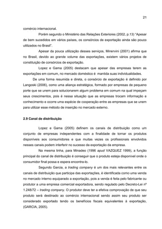 21
comércio internacional.
Porém segundo o Ministério das Relações Exteriores (2002, p.13) “Apesar
de bem sucedidos em vários países, os consórcios de exportação ainda são pouco
utilizados no Brasil”.
Apesar da pouca utilização desses serviços, Minervini (2001) afirma que
no Brasil, devido ao grande volume das exportações, existem vários projetos de
constituição de consórcios de exportação.
Lopez e Gama (2005) destacam que apesar das empresas terem as
exportações em comum, no mercado doméstico é mantida suas individualidades.
De uma forma resumida e direta, o consórcio de exportação é definido por
Langoski (2006), como uma aliança estratégica, formado por empresas de pequeno
porte que se unem para solucionarem algum problema em comum na qual impeçam
seus crescimentos, pois é nessa situação que as empresas trocam informação e
conhecimento e ocorre uma espécie de cooperação entre as empresas que se unem
para utilizar esse método de inserção no mercado externo.
2.9 Canal de distribuição
Lopez e Gama (2005) definem os canais de distribuição como um
conjunto de empresas independentes com a finalidade de tornar os produtos
disponíveis aos consumidores e que muitas vezes os profissionais envolvidos
nesses canais podem interferir no sucesso da exportação da empresa.
Na mesma linha, para Minadeo (1996 apud VAZQUEZ 1999), a função
principal do canal de distribuição é conseguir que o produto esteja disponível onde o
consumidor final possa e espera encontra-lo.
Segundo Garcia, a trading company é um dos mais relevantes entre os
canais de distribuição que participa das exportações, é identificada como uma venda
no mercado interno equiparado a exportação, pois a venda é feita pelo fabricante ou
produtor a uma empresa comercial exportadora, sendo regulado pelo Decreto-Lei nº
1.248/72 – trading company. O produtor deve ter a efetiva comprovação de que seu
produto será destinado ao comércio internacional sendo assim seu produto ser
considerado exportado tendo os benefícios fiscais equivalentes à exportação,
(GARCIA, 2005).
 