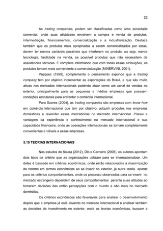 22
As trading companies, podem ser classificadas como uma sociedade
comercial, onde suas atividades envolvem a compra e venda de produtos,
intermediação, financiamentos, comercialização e a industrialização. Destaca
também que os produtos mais apropriados a serem comercializados por estas,
devem ter menos variáveis possíveis que interferem no produto, ou seja, menor
tecnologia, facilidade na venda, se possível produtos que não necessitem de
assistências técnicas. E completa informando que com todas essas atribuições, os
produtos tornam mais conveniente a comercialização (MINERVINI, 2001).
Vazquez (1999), complementa o pensamento expondo que a trading
company tem por objetivo incrementar as exportações do Brasil, e que são muito
ativas nos mercados internacionais podendo atuar como um canal de vendas no
exterior, principalmente para as pequenas e médias empresas que possuem
condições estruturais para enfrentar o comércio internacional.
Para Soares (2004), as trading companies são empresas com know how
em comércio internacional que tem por objetivo, adquirir produtos nas empresas
domésticas e revender essas mercadorias no mercado internacional. Possui a
vantagem da experiência e conhecimento no mercado internacional e sua
capacidade financeira, onde as operações internacionais se tornam completamente
convenientes e viáveis a essas empresas.
5.10 TEORIAS INTERNACIONAIS
Nos estudos de Souza (2012), Dib e Carneiro (2006), os autores apontam
dois tipos de critério que as organizações utilizam para se internacionalizar. Um
deles é baseado em critérios econômicos, onde estão relacionadas a maximização
de retorno em termos econômicos ao se inserir no exterior, já outra teoria aponta
para os critérios comportamentais, onde os processo observados para se inserir no
mercado estrangeiro dependem de seus comportamentos perante suas atitudes ao
tomarem decisões das então percepções com o mundo e não mais no mercado
doméstico.
Os critérios econômicos são favoráveis para analisar o desenvolvimento
depois que a empresa já está atuando no mercado internacional e analisar também
as decisões de investimento no exterior, onde as teorias econômicas, buscam a
 