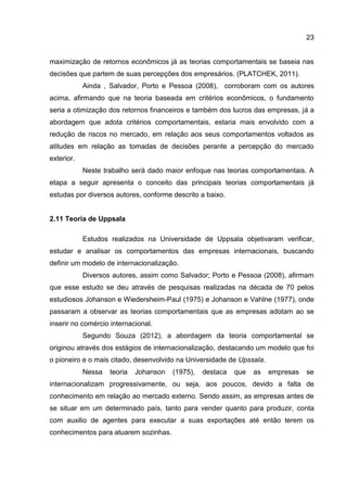 23
maximização de retornos econômicos já as teorias comportamentais se baseia nas
decisões que partem de suas percepções dos empresários. (PLATCHEK, 2011).
Ainda , Salvador, Porto e Pessoa (2008), corroboram com os autores
acima, afirmando que na teoria baseada em critérios econômicos, o fundamento
seria a otimização dos retornos financeiros e também dos lucros das empresas, já a
abordagem que adota critérios comportamentais, estaria mais envolvido com a
redução de riscos no mercado, em relação aos seus comportamentos voltados as
atitudes em relação as tomadas de decisões perante a percepção do mercado
exterior.
Neste trabalho será dado maior enfoque nas teorias comportamentais. A
etapa a seguir apresenta o conceito das principais teorias comportamentais já
estudas por diversos autores, conforme descrito a baixo.
2.11 Teoria de Uppsala
Estudos realizados na Universidade de Uppsala objetivaram verificar,
estudar e analisar os comportamentos das empresas internacionais, buscando
definir um modelo de internacionalização.
Diversos autores, assim como Salvador; Porto e Pessoa (2008), afirmam
que esse estudo se deu através de pesquisas realizadas na década de 70 pelos
estudiosos Johanson e Wiedersheim-Paul (1975) e Johanson e Vahlne (1977), onde
passaram a observar as teorias comportamentais que as empresas adotam ao se
inserir no comércio internacional.
Segundo Souza (2012), a abordagem da teoria comportamental se
originou através dos estágios de internacionalização, destacando um modelo que foi
o pioneiro e o mais citado, desenvolvido na Universidade de Upssala.
Nessa teoria Johanson (1975), destaca que as empresas se
internacionalizam progressivamente, ou seja, aos poucos, devido a falta de
conhecimento em relação ao mercado externo. Sendo assim, as empresas antes de
se situar em um determinado país, tanto para vender quanto para produzir, conta
com auxilio de agentes para executar a suas exportações até então terem os
conhecimentos para atuarem sozinhas.
 