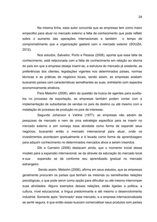 24
Na mesma linha, esse autor concorda que as empresas tem como maior
empecilho para atuar no mercado externo a falta de conhecimento que pode refletir
sobre o aumento das operações internacionais e também o tempo de
comprometimento que a organização gastará com o mercado exterior (SOUZA,
2012).
Nos estudos, Salvador, Porto e Pessoa (2008), aponta que essa falta de
conhecimento, está relacionada com a falta de conhecimento em relação ao idioma
do país em que a empresa deseja inserir-se, a estrutura do mercado já existente, as
preferências dos clientes, legislações vigentes nos determinados países, normas
técnicas e as práticas de negócios locais, sendo assim, as empresas acabam
buscando países com características semelhantes as suas, entretanto com aspectos
economicamente atrativos.
Para Melsohn (2006), além da questão da busca de agentes para auxilia-
los no processo de exportação, as empresas também podem contar com a
implementação de subsidiarias de vendas no país de destino ou até mesmo com a
instalação do processo de produção no país de interesse.
Segundo Johanson e Vahlne (1977), as empresas não advém de
pesquisas de mercado e nem de uma estratégia especifica para se inserir no
mercado externo e sim começa essa atividade como forma de expandir seus
negócios, buscando então o mercado internacional para atuar, onde os
investimentos acontecem gradualmente e é levada como forma de aprendizagem
para adquirir conhecimento no determinados mercados alvos a serem inseridos.
Dib e Carneiro (2006) destacam ainda, que o momento inicial desse
modelo para a expansão internacional, se da através da saturação do mercado local
e sua expansão se dá conforme seu aprendizado gradual no mercado
estrangeiro.
Sendo assim, Melsohn (2006), afirma em seus estudos, que as empresas
geralmente procuram os países que tenham as mesmas ou semelhantes relações
psicológicas, o que pode servir como opção para dificultar ou até mesmo interromper
suas atividades. Alguns exemplos dessas relações, estão ligadas a politica, a
cultura, nível educacional, a língua predominante e até mesmo o desenvolvimento
industrial. Somente após “dominado” esse mercado, e a empresa internacionalizada
se sentir segura, é que então essas buscam comercializar seus produtos com países
 