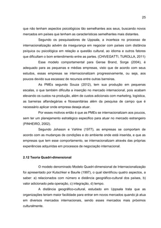 25
que não tenham aspectos psicológicos tão semelhantes aos seus, buscando novos
mercados em países que tenham as características semelhantes mais distantes.
Segundo os pesquisadores de Uppsala, a incerteza no processo de
internacionalização advém da insegurança em negociar com países com distância
psíquica ou psicológica em relação a questão cultural, ao idioma e outros fatores
que dificultam o bom entendimento entre as partes. (CHIVEGATTI, TUROLLA, 2011)
Esse modelo comportamental para Gense Brand, Sorge (2004), é
adequado para as pequenas e médias empresas, visto que de acordo com seus
estudos, essas empresas se internacionalizam progressivamente, ou seja, aos
poucos devido sua escassez de recursos entre outras barreiras.
As PMEs segundo Souza (2012), tem sua produção em pequenas
escalas, o que também dificulta a inserção no mercado internacional, pois acabam
elevando os custos na produção, além de custos adicionais com marketing, logística,
as barreiras alfandegárias e fitossanitárias além da pesquisa de campo que é
necessário aplicar onde empresa deseja atuar.
Por esses motivos então é que as PMEs se internacionalizam aos poucos,
sem ter um planejamento estratégico especifico para atuar no mercado estrangeiro
(PINHEIRO, 2002).
Segundo Johason e Vahlne (1977), as empresas se comportam de
acordo com as mudanças de condições e do ambiente onde está inserida, e que as
empresas que tem esse comportamento, se internacionalizam através das próprias
experiências adquiridas em processos de negociação internacional.
2.12 Teoria Quadri-dimensional
O modelo denominado Modelo Quadri-dimensional de Internacionalização
foi apresentado por Kutschker e Baurle (1997), o qual identificou quatro aspectos, a
saber: a) relacionados com número e distância geográfico-cultural dos países, b)
valor adicionado pela operação, c) integração, d) tempo.
A distância geográfico-cultural, estudado em Uppsala trata que as
organizações teriam maior facilidade para entrar em novos mercados quando já atua
em diversos mercados internacionais, sendo esses mercados mais próximos
culturalmente.
 