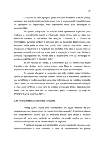 26
Já quanto ao valor agregado pelas atividades Kutschker e Baurle (1997),
destacam que quanto mais importante o país onde a empresa está inserida for para
as operações da organização, mais importantes serão suas estratégias ali
desenvolvidas.
No quesito integração, os autores ainda apresentam sugestões para
melhorar o entendimento quanto a integração. Dessa forma pode se dizer que
conforme aumenta a intensidade das relações comerciais e o número de
informações, aumenta também a conexão com as atividades desenvolvidas pela
empresa; ainda pode se dizer que quanto mais pessoas envolvidas, maior a
integração a frequência e a magnitude dos contatos entre eles, e quanto mais as
pessoas compartilharem valores, maior será a integração e quanto mais flexível a
estrutura organizacional for, melhor será o desempenho com as mudanças no
ambiente (KUTSCHKER E BAURLE, 1997).
Já em relação ao tempo, é fundamental que as informações sejam
trocadas mais rápidas, sendo assim quanto mais filiais as empresas tiverem
espalhadas em outros lugares, mais rápidas serão as trocas de informações.
Os autores chegaram a conclusão que este modelo possui limitações
apesar de ser simplificado, mas eles também acham que é exatamente pelo fato de
ser simplificado o modelo contribui para maior entendimento da realidade proposta.
Sendo assim, os autores finalizam afirmando que o processo de internacionalização
é visto como dinâmico e que varia de unidade estratégica (filiais, departamento),
onde pode ser controlada até um determinado ponto a extensão dos negócios
(KUTSCHKER E BAURLE, 1997).
2.13 Redes de Relacionamentos (network)
Freitag (2008) expõe uma característica um pouco diferente da que
acabamos de ver, são as redes de relacionamentos (networks). Essa teoria aborda
um comportamento distinto que as empresas tomam para atingir o mercado
internacional, seria uma evolução da estudada na escola nórdica em que a
internacionalização se da em virtude da rede de negócios.
A escola de Uppsala tem apresentado uma nova proposta no processo de
internacionalização o qual considera a rede de relacionamento de grande
 