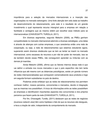 27
importância para a seleção de mercados internacionais e a inserção das
organizações no mercado estrangeiro. Uma forte atenção tem sido dada ao trabalho
de desenvolvimento do relacionamento, pois este é o resultado de um grande
investimento o qual representa recurso intangível para a empresa em relação a
facilidade e vantagens que as mesma obtém por escolher esse método para se
internacionalizar (CHIAVEGATTI; TUROLLA, 2011).
Em diversos segmentos, segundo Melsohn (2006), as PMEs ganham
competitividade no mercado internacional aderindo a diversas estratégias; uma delas
é através de alianças com outras empresas, o que caracteriza então uma rede de
cooperação, ou seja, a rede de relacionamentos que estamos estudando agora,
superando assim diversos obstáculos que se tem ao tentar se inserir no mercado
internacional, como escassez de recursos e por não ter poder de mercado, isso se
da também devido essas PMEs, não conseguirem aprender ou imita-las com as
demais já inseridas.
Ainda Melsohn (2006), afirma que os fatores internos dessa rede é que
vai definir a entrada nos novos mercados e que o país específico não tem tanta
influencia que até mesmo com as distancias psicológicas, existe um grande número
de redes internacionalizadas que começaram comercializando seus produtos e logo
em seguida formam subsidiarias no país de destino.
Podemos ainda enfatizar que as redes de relacionamentos nos permitem
conhecer melhor, nossos parceiros, concorrentes e mercados, devido à integração
que as mesmas nos possibilitam. A troca de informações entre as redes possibilitam
as empresas a identificarem importantes aspectos dos concorrentes e dos próprios
parceiros que fazem parte da rede (CHIAVEGATTI; TUROLLA, 2011).
Por fim, Chiavegatti; Turolla, (2011) destacam que as redes de negócios
(business network view) têm como hipótese o fato de que os recursos são desiguais,
e leva a criação de valor, independente do comportamento do mercado.
 