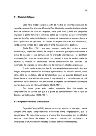 28
2.14 Modelo I (I-Model)
Esse novo modelo surgiu a partir do modelo de internacionalização de
Uppsala e apresentou algumas diferenciações. O primeiro aspecto de diferenciação
trata da distinção do porte da empresa, onde para Reid (1981), nas pequenas
empresas o gestor tem maior influência sobre os resultados, já que normalmente
todas as decisões estão centralizadas no gestor. Já nas grandes empresas, devido a
maior quantidade de gestores, as funções e responsabilidades são distribuídas,
sendo assim a tomada de decisão gira em torno desses diversos gestores.
Ainda Reid (1981), em seus estudos propôs três pontos a serem
levantados; a) propôs um modelo em relação a influência que o gestor tem sobre a
forma de inserção e sua permanência no mercado internacional; b) identificar
pressuposições entre as características dos gestores e suas forma de tomada de
decisão; c) mostrar as dificuldades dessas características nas políticas de
exportação da empresa e o comportamento da mesma em relação a exportação.
O autor destaca que a motivação e as expectativas que o gestor tem em
relação à empresa, determinam a entrada e permanência no mercado externo, outro
ponto digno de destaque, são as características que os gestores possuem, pois
dessa forma a característica do gestor é que determina o caminho que ele vai
determinar para a empresa, inclusive decidir a empresa será somente exportadora
ou mais tarde torna-se internacionalizada (REID, 1981).
Em linhas gerais este modelo apresenta foco direcionado ao
comportamento do gestor por que é a partir do comportamento dele é que as
decisões serão tomadas. (REID, 1981).
2.15 Empreendedorismo Internacional
Segundo Freitag (1998), dentre os estudos estudados até agora, existe
também uma teoria comportamental identificada como empreendedor, que é
caracterizada não pelos recursos que a empresa tem disponíveis e sim em atitudes
tomadas como forma de chegar ao mercado internacional, maximizando e
enxergando oportunidades em mercado às vezes aparentemente fechado.
 