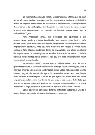 29
Na mesma linha, Amatucci (2009), corrobora com as informações do autor
acima, afirmando também que o empreendedorismo é uma função de um indivíduo
dentro da empresa, sendo assim, tal indivíduo é o empreendedor, não dependendo
de seu cargo ou de sua função, e sim das consequências de seus atos em enxergar
e reconhecer oportunidades de mercado, confundindo muitas vezes com a
racionalidade lógica.
Para Andersson (2000), três definições são apontadas a um
empreendedor, sendo a primeira identificada como empreendedor técnico, onde
esse se baseia pelas evoluções tecnológicas. O segundo é definido pelo autor como
empreendedor estrutural, onde seu foco maior está em relação a adotar novas
políticas e fazer algumas mudanças dentro da organização. Já o último ele chama
de empreendedor de marketing que se envolve diretamente no mercado, abrindo
inclusive novos clientes para a empresa, pois seu foco está diretamente em inovar
para expandir a organização.
Já Amatucci (2009), aponta que o empreendedor, deve ter cinco
qualidades básicas. A primeira é habilidade de enxergar novas combinações, onde o
indivíduo enxerga e desenvolve combinações muitas vezes não percebidas a olhos
comuns, seguido da vontade de agir e de desenvolver ações, em cima dessas
oportunidades e combinações, a visão de que agindo de acordo com uma visão
empreendedora, tem maior relevância do que cálculos racionais, a habilidade que
tem ao convencer outros a investirem em projetos empreendedores e o timing
apropriado, ou seja, sensibilidade para realizar algo em um momento propício.
Com o objetivo de apresentar de forma sintetizada as teorias, o Quadro 1
abaixo destaca as características das teorias comportamentais.
 