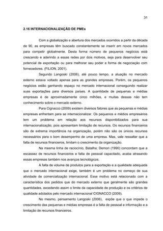 31
2.16 INTERNACIONALIZAÇÃO DE PMEs
Com a globalização e abertura dos mercados ocorridos a partir da década
de 90, as empresas têm buscado constantemente se inserir em novos mercados
para competir globalmente. Desta forma número de pequenos negócios está
crescendo e aderindo a essas redes por dois motivos, seja para desenvolver seu
potencial de exportação ou para melhorar seu poder e forma de negociação com
fornecedores. (FILION, 2001).
Segundo Langoski (2006), até pouco tempo, a atuação no mercado
externo estava voltado apenas para as grandes empresas. Porém, os pequenos
negócios estão ganhando espaço no mercado internacional conseguindo realizar
suas exportações para diversos países. A quantidade de pequenas e médias
empresas é de aproximadamente cinco milhões, e muitas dessas não tem
conhecimento sobre o mercado externo.
Para Cignacco (2009) existem diversos fatores que as pequenas e médias
empresas enfrentam para se internacionalizar. Os pequenos e médios empresários
tem um problema em relação aos recursos disponibilizados para sua
internacionalização, pois apresentam limitação de recursos. Os recursos financeiros
são de extrema importância na organização, porém não são os únicos recursos
necessários para o bom desempenho de uma empresa. Mas, vale ressaltar que a
falta de recursos financeiros, limitam o crescimento da organização.
Na mesma linha de raciocínio, Batalha; Demori (1990) concordam que a
escassez de recursos financeiros e falta de pessoal capacitado, acaba atrasando
essas empresas também nos avanços tecnológicos.
A falta de volume de produtos para a exportação e a qualidade adequada
que o mercado internacional exige, também é um problema no começo de sua
atividade de comercialização internacional. Esse motivo está relacionado com a
característica dos pedidos que do mercado externo que geralmente são grandes
quantidades, excedendo assim o limite da capacidade de produção e os critérios de
qualidade adotados pelo mercado internacional CIGNACCO (2009).
No mesmo, pensamento Langoski (2006), expõe que o que impede o
crescimento das pequenas e médias empresas é a falta de pessoal e informação e a
limitação de recursos financeiros.
 