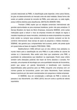 33
conceito relacionado as PMEs. A classificação pode depender, entre outros fatores,
do grau de desenvolvimento do mercado onde ela está instalada. Dessa forma não
existe um padrão universal do conceito de PMEs, pois cada país, ou cada região,
possui critérios distintos para classifica-las. (BATALHA; DEMORI 1990)
Trevisani (1998) expõe que as relações comerciais internacionais são
grandes oportunidades as para empresas brasileiras, porém não para amadores. O
Serviço Brasileiro de Apoio às Micro Empresas, doravante SEBRAE, entre outras
instituições ajuda a reduzir o risco da empresa iniciante em relação às regras e
macetes impostos por esses mercados, orientando-os esses empresários nos países
onde vender ou comprar seus produtos e que os mesmos cumpram as leis do
comércio internacional. Esse serviço de apoio às pequenas e médias empresas -
SEBRAE, não garante que o empreendedor terá sucesso, porém, ela presta ajuda
em quase todas as fases do negócio (TREVISANI, 1998).
Batalha;Demori (1990) afirmam que um dos critérios mais adotados no
mundo inteiro para a classificação de uma PMEs é a pela análise do volume de
vendas ou o faturamento. Mas existe outro fator que caracteriza uma PME, a
quantidade de colaboradores que trabalham na organização. Porém esse critério
também sofre distorções podendo não trazer de forma absoluta o conceito. Por
exemplo, uma empresa de tecnologia com uma quantidade reduzida de funcionários,
porém que possui um grande faturamento é beneficiado com incentivos
disponibilizados pelos governos para as PMEs enquanto uma empresa com um
número grande de funcionários, porém com baixo faturamento, ficam exclusas
desses incentivos por não serem caracterizadas com pequenas e médias empresas.
O SEBRAE, leva em consideração a definição de PME o número de
pessoas e seu faturamento. Já o MDIC (2010), leva em conta a quantia de valores
exportados.
 