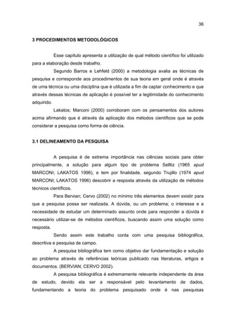 36
3 PROCEDIMENTOS METODOLÓGICOS
Esse capítulo apresenta a utilização de qual método científico foi utilizado
para a elaboração desde trabalho.
Segundo Barros e Lehfeld (2000) a metodologia avalia as técnicas de
pesquisa e corresponde aos procedimentos de sua teoria em geral onde é através
de uma técnica ou uma disciplina que é utilizada a fim de captar conhecimento e que
através dessas técnicas de aplicação é possível ter a legitimidade do conhecimento
adquirido.
Lakatos; Marconi (2000) corroboram com os pensamentos dos autores
acima afirmando que é através da aplicação dos métodos científicos que se pode
considerar a pesquisa como forma de ciência.
3.1 DELINEAMENTO DA PESQUISA
A pesquisa é de extrema importância nas ciências sociais para obter
principalmente, a solução para algum tipo de problema Selltiz (1965 apud
MARCONI; LAKATOS 1996), e tem por finalidade, segundo Trujillo (1974 apud
MARCONI; LAKATOS 1996) descobrir a resposta através da utilização de métodos
técnicos científicos.
Para Bervian; Cervo (2002) no mínimo três elementos devem existir para
que a pesquisa possa ser realizada. A dúvida, ou um problema; o interesse e a
necessidade de estudar um determinado assunto onde para responder a dúvida é
necessário utilizar-se de métodos científicos, buscando assim uma solução como
resposta.
Sendo assim este trabalho conta com uma pesquisa bibliográfica,
descritiva e pesquisa de campo.
A pesquisa bibliográfica tem como objetivo dar fundamentação e solução
ao problema através de referências teóricas publicado nas literaturas, artigos e
documentos. (BERVIAN; CERVO 2002).
A pesquisa bibliográfica é extremamente relevante independente da área
de estudo, devido ela ser a responsável pelo levantamento de dados,
fundamentando a teoria do problema pesquisado onde é nas pesquisas
 