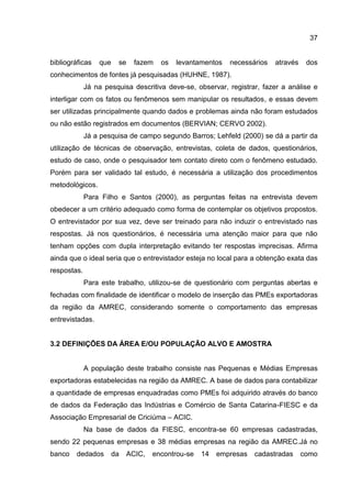 37
bibliográficas que se fazem os levantamentos necessários através dos
conhecimentos de fontes já pesquisadas (HUHNE, 1987).
Já na pesquisa descritiva deve-se, observar, registrar, fazer a análise e
interligar com os fatos ou fenômenos sem manipular os resultados, e essas devem
ser utilizadas principalmente quando dados e problemas ainda não foram estudados
ou não estão registrados em documentos (BERVIAN; CERVO 2002).
Já a pesquisa de campo segundo Barros; Lehfeld (2000) se dá a partir da
utilização de técnicas de observação, entrevistas, coleta de dados, questionários,
estudo de caso, onde o pesquisador tem contato direto com o fenômeno estudado.
Porém para ser validado tal estudo, é necessária a utilização dos procedimentos
metodológicos.
Para Filho e Santos (2000), as perguntas feitas na entrevista devem
obedecer a um critério adequado como forma de contemplar os objetivos propostos.
O entrevistador por sua vez, deve ser treinado para não induzir o entrevistado nas
respostas. Já nos questionários, é necessária uma atenção maior para que não
tenham opções com dupla interpretação evitando ter respostas imprecisas. Afirma
ainda que o ideal seria que o entrevistador esteja no local para a obtenção exata das
respostas.
Para este trabalho, utilizou-se de questionário com perguntas abertas e
fechadas com finalidade de identificar o modelo de inserção das PMEs exportadoras
da região da AMREC, considerando somente o comportamento das empresas
entrevistadas.
3.2 DEFINIÇÕES DA ÁREA E/OU POPULAÇÃO ALVO E AMOSTRA
A população deste trabalho consiste nas Pequenas e Médias Empresas
exportadoras estabelecidas na região da AMREC. A base de dados para contabilizar
a quantidade de empresas enquadradas como PMEs foi adquirido através do banco
de dados da Federação das Indústrias e Comércio de Santa Catarina-FIESC e da
Associação Empresarial de Criciúma – ACIC.
Na base de dados da FIESC, encontra-se 60 empresas cadastradas,
sendo 22 pequenas empresas e 38 médias empresas na região da AMREC.Já no
banco dedados da ACIC, encontrou-se 14 empresas cadastradas como
 
