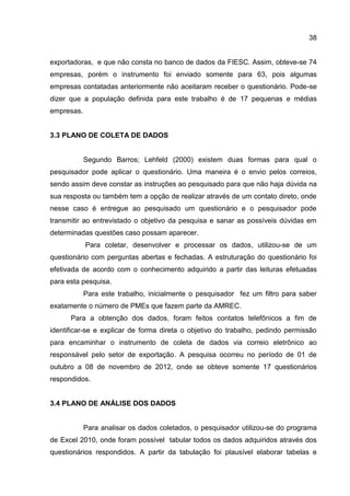 38
exportadoras, e que não consta no banco de dados da FIESC. Assim, obteve-se 74
empresas, porém o instrumento foi enviado somente para 63, pois algumas
empresas contatadas anteriormente não aceitaram receber o questionário. Pode-se
dizer que a população definida para este trabalho é de 17 pequenas e médias
empresas.
3.3 PLANO DE COLETA DE DADOS
Segundo Barros; Lehfeld (2000) existem duas formas para qual o
pesquisador pode aplicar o questionário. Uma maneira é o envio pelos correios,
sendo assim deve constar as instruções ao pesquisado para que não haja dúvida na
sua resposta ou também tem a opção de realizar através de um contato direto, onde
nesse caso é entregue ao pesquisado um questionário e o pesquisador pode
transmitir ao entrevistado o objetivo da pesquisa e sanar as possíveis dúvidas em
determinadas questões caso possam aparecer.
Para coletar, desenvolver e processar os dados, utilizou-se de um
questionário com perguntas abertas e fechadas. A estruturação do questionário foi
efetivada de acordo com o conhecimento adquirido a partir das leituras efetuadas
para esta pesquisa.
Para este trabalho, inicialmente o pesquisador fez um filtro para saber
exatamente o número de PMEs que fazem parte da AMREC.
Para a obtenção dos dados, foram feitos contatos telefônicos a fim de
identificar-se e explicar de forma direta o objetivo do trabalho, pedindo permissão
para encaminhar o instrumento de coleta de dados via correio eletrônico ao
responsável pelo setor de exportação. A pesquisa ocorreu no período de 01 de
outubro a 08 de novembro de 2012, onde se obteve somente 17 questionários
respondidos.
3.4 PLANO DE ANÁLISE DOS DADOS
Para analisar os dados coletados, o pesquisador utilizou-se do programa
de Excel 2010, onde foram possível tabular todos os dados adquiridos através dos
questionários respondidos. A partir da tabulação foi plausível elaborar tabelas e
 