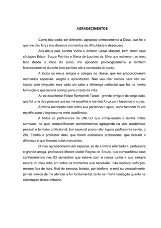 3
AGRADECIMENTOS
Como não podia ser diferente, agradeço primeiramente a Deus, que foi o
que me deu força nos diversos momentos de dificuldade e desespero.
Aos meus pais Sandra Vieira e Antônio César Maccari, bem como seus
cônjuges Edson Souza Patrício e Maria de Lourdes da Silva que estiveram ao meu
lado desde o início do curso, me apoiando psicologicamente e também
financeiramente durante todo período até a conclusão do curso.
A todos os meus amigos e colegas de classe, que me proporcionaram
momentos especiais, alegria e aprendizado. Não vou citar nomes para não ser
injusto com ninguém, mas cada um sabe a diferença particular que fez na minha
formação e que levarei comigo para o resto da vida.
Ao ex acadêmico Felipe Rampinelli Turazi, grande amigo e de longa data,
que foi uma das pessoas que eu me espelhei e me deu força para fazermos o curso.
A minha namorada bem como sua paciência e apoio, onde também foi um
espelho para o ingresso no meio acadêmico.
A todos os professores da UNESC que compuseram a minha matriz
curricular, na qual compartilharam conhecimentos agregando na vida acadêmica,
pessoal e também profissional. Em especial posso citar alguns professores sendo, o
Zilli, Edinho e professor Abel, que foram excelentes professores, que fizeram a
diferença e que tiveram aulas marcantes.
O meu agradecimento em especial, se da a minha orientadora, professora
e grande amiga, professora Mestre Izabel Regina de Souza, que compartilhou seus
conhecimentos nos 03 semestres que esteve com a nossa turma e que sempre
esteve do meu lado, em todos os momentos que necessitei, não medindo esforços,
mesmo fora de hora, final de semana, feriado, por telefone, e-mail ou pessoalmente,
jamais deixou de me atender e foi fundamental, tanto na minha formação quanto na
elaboração desse trabalho.
 