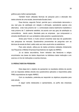 39
gráficos para melhor apresentação.
Também foram utilizadas técnicas de pesquisa para a absorção dos
dados através de uma escala, denominada Escala Likert.
Essa técnica, segundo Ferrari, permite que o entrevistado demonstre o
seu real grau de satisfação em relação à afirmação, assinalando apenas uma
alternativa, onde mais próximo de 1, o entrevistado estaria totalmente insatisfeito e
mais próximo de 7, totalmente satisfeito, de acordo com seu grau de satisfação ou
concordância, dando assim, liberdade para as empresas que compuseram a
amostra identificarem ali, sua verdadeira visão perante o questionamento.
Ainda para Ferrari, é muito comum encontrar esse tipo de questionário
nas pesquisas de mercado. Questionários provenientes de perguntas com as
técnicas da escala de likert, estão cada vez mais usual entre os estatísticos
Para este estudo, utilizou-se de dados primários coletados diretamente
nas Pequenas e Médias Empresas Exportadoras da região da AMREC.
Já os dados secundários, foram retirados das literaturas e artigos
encontrados nas bases de dados disponíveis na biblioteca desta instituição e em
acervos on line de instituições e eventos diversos.
3.5 RESULTADO DA PESQUISA
Esta etapa tem o objetivo de apresentar os resultados obtidos de acordo
com as respostas obtidas através dos questionários aplicados e respondidos pelas
PMEs exportadoras da região AMREC.
Com os resultados, pretendeu-se responder os objetivos propostos para
este estudo.
A seguir serão destacados e apresentados, os perfis das empresas
respondentes.
 