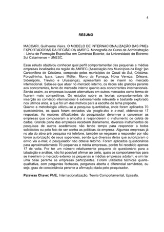 4
RESUMO
MACCARI, Guilherme Vieira. O MODELO DE INTERNACIONALIZAÇÃO DAS PMEs
EXPORTADORAS DA REGIÃO DA AMREC. Monografia do Curso de Administração
– Linha de Formação Específica em Comércio Exterior, da Universidade do Extremo
Sul Catarinense – UNESC.
Esse estudo objetivou conhecer qual perfil comportamental das pequenas e médias
empresas localizadas na região da AMREC (Associação dos Municípios da Regi~]ao
Carbonífera de Criciúma, composto pelos municípios de Cocal do Sul, Criciúma,
Forquilhinha, Içara, Lauro Müller, Morro da Fumaça, Nova Veneza, Orleans,
Siderópolis, Treviso e Urussanga), apresentam ao se inserir no mercado
internacional. Sabe-se que atuar no mercado interno, os riscos são grandes perante
aos concorrentes, tanto do mercado interno quanto aos concorrentes internacionais.
Sendo assim, as empresas buscam alternativas em outros mercados como forma de
ficarem mais competitivas. Os estudos sobre as teorias comportamentais de
inserção ao comércio internacional é extremamente relevante e bastante explorado
nos últimos anos, o que foi um dos motivos para a escolha do tema proposto.
Quanto a metodologia utilizou-se a pesquisa quantitativa, onde foram aplicados 70
questionários, os quais foram enviados via google.doc e e-mail, obtendo-se 17
respostas. As maiores dificuldades do pesquisador deram-se a convencer as
empresas que compuseram a amostra a responderem o instrumento de coleta de
dados. Grande parte das empresas recebiam diariamente, diversos instrumentos de
pesquisas de outros acadêmicos não tendo tempo para responder a todos
solicitados ou pelo fato de ser contra as políticas da empresa. Algumas empresas já
no ato do ativo pré pesquisa via telefone, também se negaram a responder por não
terem autorização de seus superiores, sendo que diversas delas que autorizaram o
envio via e-mail, o pesquisador não obteve retorno. Foram aplicados questionários
para aproximadamente 70 pequenas e média empresas, porém foi recebido apenas
17 de volta. Por ter um número relativamente pequeno de questionário para a
tabulação e análise, não foi possível afirmar ao certo, quais os comportamentos para
se inserirem o mercado externo as pequenas e médias empresas adotam, e sim ter
uma base perante as empresas participantes. Foram utilizadas técnicas quanti-
qualitativa, com perguntas fechadas, perguntas aberta e diferencial semântico, ou
seja, grau de concordância perante a afirmação dada pelo pesquisador.
Palavras Chave: PME, Internacionalização, Teoria Comportamental, Upssala.
 