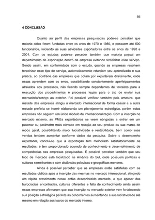 56
4 CONCLUSÃO
Quanto ao perfil das empresas pesquisadas pode-se perceber que
maioria delas foram fundadas entre os anos de 1970 e 1980, e possuem até 500
funcionários, iniciando as suas atividades exportadoras entre os anos de 1998 e
2001. Com os estudos pode-se perceber também que maioria possui um
departamento de exportação dentro da empresa evitando terceirizar esse serviço.
Sendo assim, em conformidade com o estudo, quando as empresas resolvem
terceirizar esse tipo de serviço, automaticamente retardam seu aprendizado e sua
prática, ao contrário das empresas que optam por exportarem diretamente, onde
essas aprendem com os erros, possibilitando constantemente aperfeiçoamentos
atrelados aos processos, não ficando sempre dependentes de terceiros para a
execução dos procedimentos e processos legais para o ato de enviar sua
mercadoria/serviço ao exterior. Foi possível verificar também pela amostra, que
metade das empresas atingiu o mercado internacional de forma casual e a outra
metade preferiu se inserir elaborando um planejamento estratégico, porém estas
empresas não seguem um único modelo de internacionalização. Com a inserção no
mercado externo, as PMEs exportadoras se veem obrigadas a entrar em um
patamar ou parâmetro mais elevado em relação ao seu produto ou sua marca de
modo geral, possibilitando maior lucratividade e rentabilidade, bem como suas
vendas tendem aumentar conforme dados da pesquisa. Sobre o desempenho
exportador, conclui-se que a exportação tem melhorado satisfatoriamente os
resultados, e tem proporcionado acumulo de conhecimento e desenvolvimento de
competências nas empresas pesquisadas. É possível perceber também que seu
foco de mercado está localizado na América do Sul, onde possuem políticas e
culturas semelhantes e com distâncias psíquicas e geográficas menores.
Ainda é possível perceber que as empresas estão satisfeitas com os
resultados obtidos após a inserção das mesmas no mercado internacional, atingindo
um rápido crescimento nesse então desconhecido mercado, e que apesar das
burocracias encontradas, culturas diferentes e falta de conhecimento ainda assim
essas empresas afirmaram que sua inserção no mercado exterior vem fortalecendo
sua posição estratégica perante as concorrentes aumentando a sua lucratividade até
mesmo em relação aos lucros do mercado interno.
 
