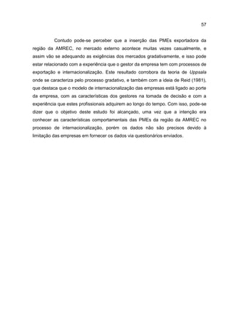 57
Contudo pode-se perceber que a inserção das PMEs exportadora da
região da AMREC, no mercado externo acontece muitas vezes casualmente, e
assim vão se adequando as exigências dos mercados gradativamente, e isso pode
estar relacionado com a experiência que o gestor da empresa tem com processos de
exportação e internacionalização. Este resultado corrobora da teoria de Uppsala
onde se caracteriza pelo processo gradativo, e também com a ideia de Reid (1981),
que destaca que o modelo de internacionalização das empresas está ligado ao porte
da empresa, com as características dos gestores na tomada de decisão e com a
experiência que estes profissionais adquirem ao longo do tempo. Com isso, pode-se
dizer que o objetivo deste estudo foi alcançado, uma vez que a intenção era
conhecer as características comportamentais das PMEs da região da AMREC no
processo de internacionalização, porém os dados não são precisos devido à
limitação das empresas em fornecer os dados via questionários enviados.
 