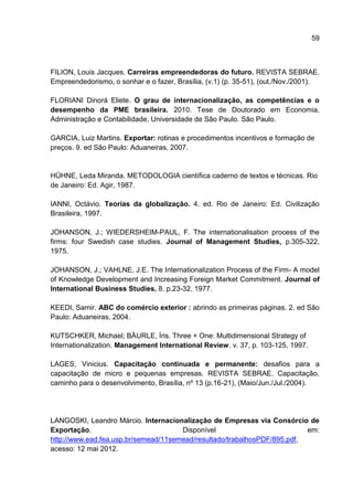 59
FILION, Louis Jacques. Carreiras empreendedoras do futuro. REVISTA SEBRAE.
Empreendedorismo, o sonhar e o fazer, Brasília, (v.1) (p. 35-51), (out./Nov./2001).
FLORIANI Dinorá Eliete. O grau de internacionalização, as competências e o
desempenho da PME brasileira. 2010. Tese de Doutorado em Economia,
Administração e Contabilidade, Universidade de São Paulo. São Paulo.
GARCIA, Luiz Martins. Exportar: rotinas e procedimentos incentivos e formação de
preços. 9. ed São Paulo: Aduaneiras, 2007.
HÜHNE, Leda Miranda. METODOLOGIA científica caderno de textos e técnicas. Rio
de Janeiro: Ed. Agir, 1987.
IANNI, Octávio. Teorias da globalização. 4. ed. Rio de Janeiro: Ed. Civilização
Brasileira, 1997.
JOHANSON, J.; WIEDERSHEIM-PAUL, F. The internationalisation process of the
firms: four Swedish case studies. Journal of Management Studies, p.305-322,
1975.
JOHANSON, J.; VAHLNE, J.E. The Internationalization Process of the Firm- A model
of Knowledge Development and Increasing Foreign Market Commitment. Journal of
International Business Studies, 8. p.23-32, 1977.
KEEDI, Samir. ABC do comércio exterior : abrindo as primeiras páginas. 2. ed São
Paulo: Aduaneiras, 2004.
KUTSCHKER, Michael; BÄURLE, Íris. Three + One: Multidimensional Strategy of
Internationalization. Management International Review. v. 37, p. 103-125, 1997.
LAGES, Vinicius. Capacitação continuada e permanente: desafios para a
capacitação de micro e pequenas empresas. REVISTA SEBRAE. Capacitação,
caminho para o desenvolvimento, Brasília, nº 13 (p.16-21), (Maio/Jun./Jul./2004).
LANGOSKI, Leandro Márcio. Internacionalização de Empresas via Consórcio de
Exportação. Disponível em:
http://www.ead.fea.usp.br/semead/11semead/resultado/trabalhosPDF/895.pdf,
acesso: 12 mai 2012.
 