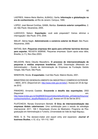 60
LASTRES, Helena Maria Martins; ALBAGLI, Sarita. Informação e globalização na
era do conhecimento. ed Rio de Janeiro: Campus, 1999.
LOPEZ, José Manoel Cortiñas; GAMA, Marilza. Comércio exterior competitivo. 2.
ed. São Paulo: Aduaneiras, 2005.
LUDOVICO, Nelson. Exportação: você está preparado? Vamos eliminar a
interrogação!. São Paulo: STS, 2008.
MALUF, Sâmia Nagib. Administrando o comércio exterior do Brasil. São Paulo:
Aduaneiras, 2000.
MATIAS, Beth. Pequenas empresas têm apoio para enfrentar barreiras técnicas
para exportar. REVISTA SEBRAE. Pequenas empresas: Quem apoia essa idéia,
Brasília, (v.11), Nov./Dez./2003.
MELSOHN, Maria Cláudia Mazzaferro. O processo de internacionalização de
pequenas e médias empresas brasileiras. 2006. Dissertação (Mestrado em
Administração) – Escola de Administração de Empresas da Fundação Getúlio
Vargas, São Paulo, São Paulo.
MINERVINI, Nicola. O exportador. 3.ed São Paulo: Makron Books, 2001.
MINISTÉRIO DO DESENVOLVIMENTO DA INDÚSTRIA E COMÉRCIO EXTERIOR
– MDIC, 2010. (Disponível em: http://www.mdic.gov.br//sitio/). Acesso em 25 de Ago
de 2012.
PINHEIRO, Armando Castelar. Encarando o desafio das exportações. 2002
Disponível em:
http://www.bndes.gov.br/SiteBNDES/export/sites/default/bndes_pt/Galerias/Arquivos/
conhecimento/livro_desafio/Relatorio-01.pdf, Acesso em 03 de Set de 2012.
PLATCHECK, Renata Granemann Bertoldi. O Grau de internacionalização das
empresas têxteis catarinenses: Uma contribuição para o estudo da estratégia
internacional. 2011. 106 f. Dissertação (Curso de Mestrado)- Programa de Pós-
graduação em Administração e Turismo, Universidade do Vale do Itajaí Biguaçu.
REID, S. D. The decision-maker and export entry and expansion. Journal of
business Studies, n.12, v2 p. 101-112, 1981
 