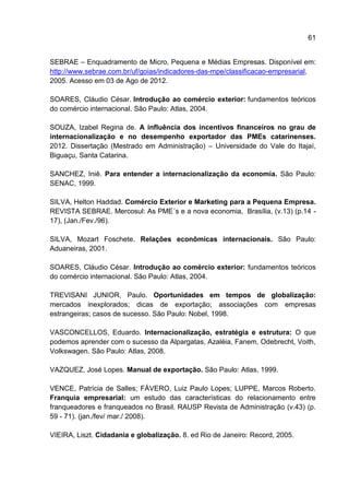 61
SEBRAE – Enquadramento de Micro, Pequena e Médias Empresas. Disponível em:
http://www.sebrae.com.br/uf/goias/indicadores-das-mpe/classificacao-empresarial,
2005. Acesso em 03 de Ago de 2012.
SOARES, Cláudio César. Introdução ao comércio exterior: fundamentos teóricos
do comércio internacional. São Paulo: Atlas, 2004.
SOUZA, Izabel Regina de. A influência dos incentivos financeiros no grau de
internacionalização e no desempenho exportador das PMEs catarinenses.
2012. Dissertação (Mestrado em Administração) – Universidade do Vale do Itajaí,
Biguaçu, Santa Catarina.
SANCHEZ, Iniê. Para entender a internacionalização da economia. São Paulo:
SENAC, 1999.
SILVA, Helton Haddad. Comércio Exterior e Marketing para a Pequena Empresa.
REVISTA SEBRAE. Mercosul: As PME´s e a nova economia, Brasília, (v.13) (p.14 -
17), (Jan./Fev./96).
SILVA, Mozart Foschete. Relações econômicas internacionais. São Paulo:
Aduaneiras, 2001.
SOARES, Cláudio César. Introdução ao comércio exterior: fundamentos teóricos
do comércio internacional. São Paulo: Atlas, 2004.
TREVISANI JUNIOR, Paulo. Oportunidades em tempos de globalização:
mercados inexplorados; dicas de exportação; associações com empresas
estrangeiras; casos de sucesso. São Paulo: Nobel, 1998.
VASCONCELLOS, Eduardo. Internacionalização, estratégia e estrutura: O que
podemos aprender com o sucesso da Alpargatas, Azaléia, Fanem, Odebrecht, Voith,
Volkswagen. São Paulo: Atlas, 2008.
VAZQUEZ, José Lopes. Manual de exportação. São Paulo: Atlas, 1999.
VENCE, Patrícia de Salles; FÁVERO, Luiz Paulo Lopes; LUPPE, Marcos Roberto.
Franquia empresarial: um estudo das características do relacionamento entre
franqueadores e franqueados no Brasil. RAUSP Revista de Administração (v.43) (p.
59 - 71). (jan./fev/ mar./ 2008).
VIEIRA, Liszt. Cidadania e globalização. 8. ed Rio de Janeiro: Record, 2005.
 