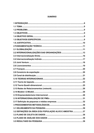 6
SUMÁRIO
1 INTRODUÇÃO .........................................................................................................8
1.1 TEMA....................................................................................................................9
1.2 PROBLEMA..........................................................................................................9
1.3 OBJETIVOS..........................................................................................................9
1.4 OBJETIVO GERAL...............................................................................................9
1.5 OBJETIVOS ESPECÍFICOS.................................................................................9
1.6 JUSTIFICATIVA..................................................................................................10
2 FUNDAMENTAÇÃO TEÓRICA.............................................................................11
2.1 GLOBALIZAÇÃO ...............................................................................................11
2.2 INTERNACIONALIZAÇÕES DAS ORGANIZAÇÕES ........................................13
2.3 Internacionalização Direta................................................................................16
2.4 Internacionalização Indireta .............................................................................17
2.5 Joint Venture .....................................................................................................18
2.6 Licenciamentos .................................................................................................19
2.7 Franquia .............................................................................................................20
2.8 Consórcio de exportação .................................................................................20
2.9 Canal de distribuição ........................................................................................21
5.10 TEORIAS INTERNACIONAIS...........................................................................22
2.11 Teoria de Uppsala............................................................................................23
2.12 Teoria Quadri-dimensional.............................................................................25
2.13 Redes de Relacionamentos (network)...........................................................26
2.14 Modelo I (I-Model)............................................................................................28
2.15 Empreendedorismo Internacional .................................................................28
2.16 INTERNACIONALIZAÇÃO DE PMEs ..............................................................31
2.17 Definição de pequenas e médias empresas. ................................................32
3 PROCEDIMENTOS METODOLÓGICOS...............................................................36
3.1 DELINEAMENTO DA PESQUISA......................................................................36
3.2 DEFINIÇÕES DA ÁREA E/OU POPULAÇÃO ALVO E AMOSTRA ..................37
3.3 PLANO DE COLETA DE DADOS ......................................................................38
3.4 PLANO DE ANÁLISE DOS DADOS ..................................................................38
3.5 RESULTADO DA PESQUISA ............................................................................39
 