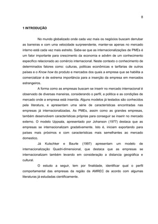 8
1 INTRODUÇÃO
No mundo globalizado onde cada vez mais os negócios buscam derrubar
as barreiras e com uma velocidade surpreendente, manter-se apenas no mercado
interno está cada vez mais estreito. Sabe-se que as internacionalizações de PMEs é
um fator importante para crescimento da economia e advêm de um conhecimento
especifico relacionado ao comércio internacional. Neste contexto o conhecimento de
determinados fatores como: culturas, politicas econômicas e tarifarias de outros
países e o Know how do produto e mercados dos quais a empresa que se habilita a
comercializar é de extrema importância para a inserção da empresa em mercados
estrangeiros.
A forma como as empresas buscam se inserir no mercado internacional é
observado de diversas maneiras, considerando o perfil, a politica e as condições de
mercado onde a empresa está inserida. Alguns modelos já testados são conhecidos
pela literatura, e apresentam uma série de características encontradas nas
empresas já internacionalizadas. As PMEs, assim como as grandes empresas,
também desenvolvem características próprias para conseguir se inserir no mercado
externo. O modelo Uppsala, apresentado por Johanson (1977) destaca que as
empresas se internacionalizam gradativamente. Isto é, iniciam exportando para
países mais próximos e com características mais semelhantes ao mercado
domestico.
Já Kutschker e Baurle (1997) apresentam um modelo de
internacionalização Quadri-dimensional, que destaca que as empresas se
internacionalizam também levando em consideração a distancia geográfica e
cultural.
O estudo a seguir, tem por finalidade, identificar qual o perfil
comportamental das empresas da região da AMREC de acordo com algumas
literaturas já estudadas cientificamente.
 