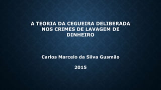 A TEORIA DA CEGUEIRA DELIBERADA
NOS CRIMES DE LAVAGEM DE
DINHEIRO
Carlos Marcelo da Silva Gusmão
2015
 
