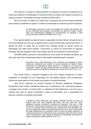Para obter-se o sucesso do desenvolvimento de sistemas de controle em plataformas de
tempo real depende de metodologias de desenvolvimento de projeto que busquem aproximar as
áreas de controle e computação em tempo real afirma Oliveira (2011).
Afim de se obter um relatório em tempo real, é importante que se tenha dados suficientes
para atualizar os parâmetros e ajustar o modelo de visualização do conteúdo que será visualizado.
As informações disponíveis a partir das medidas das variáveis de operação tem
que ser suficientes para atualizar os parâmetros de ajuste do modelo e assim
obter uma representação detalhada do comportamento da operação a cada
período de tempo. (PALACIO GARCÍA, 2013, p. 22).
É um grande desafio nos dias de hoje ter a capacidade de retirar dados e armazená-los de
uma forma eficiente de modo que os gestores tirem o maior proveito deles, afirma Ayub (2011). O
desafio de retirar os dados tem se tornado mais complexo devido ao grande volume de
informações que estão sendo gerados, e decorrente ao volume de concorrentes em algumas
empresas, elas são obrigadas a fazer essa analise cada vez em intervalos de menores tempo.
GOUVEIA (2009), apresenta o Data Warehouse como sendo um Armazém de Dados, que
são locais onde ficam armazenados todas as informações necessárias para a empresa.
Nos últimos anos o Data Warehouse, como mecanismo de integração de dados
mostrou-se insuficiente para atender às novas demandas do negócio. Novos
mecanismos de integração de dados surgiram e a adoção de um conjunto de
mecanismos, aliados ao Data Warehouse vem se mostrando a alternativa mais
viável para suportar a inteligência empresarial em tempo real. (AYUB, 2011, p. 2)
Para Nunes (2010), o Business Intelligence tem como objetivo transformar os dados
resultantes de atividades de uma organização em informações legíveis, mas principalmente
transformar esses dados em informações que facilitem a tomada de decisão.
Ayub (2011), apresenta um conceito chamado de Business Intelligence (Inteligencia
Empresarial). Este conceito, considerado ainda novo, é conhecido por “BI”, dois fatores ajudaram
a propagar este conceito. O primeiro fator é a utilização do Data Warehouse, uma forma que a
empresa teria para ter acesso centralizado a todas as informações, sem a necessidade de
executar consultas no ambiente de produção.
A adoção do Data Warehouse nas grandes empresas permitia às áreas de
negócio obter uma visão integrada dos dados, sem que, para isso, fosse
necessário executar consultas no ambiente de produção. Com isso, o Data
Warehouse transformou-se rapidamente em fonte principal de informações, uma
vez que os usuários podiam executar suas consultas com maior liberdade, sem
que isso ocasionasse impacto nos demais sistemas. No início, como a maior parte
dos Data Warehouses era construída sobre um banco de dados relacional, os
usuários precisavam ter conhecimento sobre a linguagem SQL para terem acesso
a ele. Posteriormente, esse acesso foi facilitado por sofisticadas ferramentas de
análise e geração de relatórios;(AYUB, 2011, p. 6)
_________________________________________________________________________________________________________________________________________________________________________________________________________________________________________________________________________________________________________________________________________________________________________________________________________________________________________________
Curso de Administração – FCN 10
 