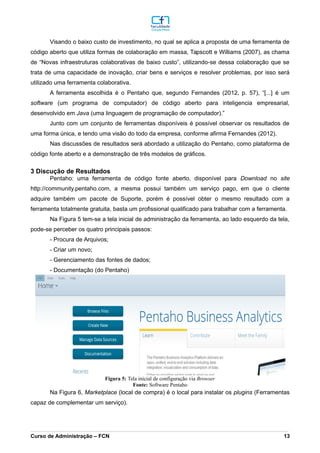 Visando o baixo custo de investimento, no qual se aplica a proposta de uma ferramenta de
código aberto que utiliza formas de colaboração em massa, Tapscott e Williams (2007), as chama
de “Novas infraestruturas colaborativas de baixo custo”, utilizando-se dessa colaboração que se
trata de uma capacidade de inovação, criar bens e serviços e resolver problemas, por isso será
utilizado uma ferramenta colaborativa.
A ferramenta escolhida é o Pentaho que, segundo Fernandes (2012, p. 57), “[...] é um
software (um programa de computador) de código aberto para inteligencia empresarial,
desenvolvido em Java (uma linguagem de programação de computador).”
Junto com um conjunto de ferramentas disponíveis é possível observar os resultados de
uma forma única, e tendo uma visão do todo da empresa, conforme afirma Fernandes (2012).
Nas discussões de resultados será abordado a utilização do Pentaho, como plataforma de
código fonte aberto e a demonstração de três modelos de gráficos.
3 Discução de Resultados
Pentaho: uma ferramenta de código fonte aberto, disponível para Download no site
http://community.pentaho.com, a mesma possui também um serviço pago, em que o cliente
adquire também um pacote de Suporte, porém é possível obter o mesmo resultado com a
ferramenta totalmente gratuita, basta um profissional qualificado para trabalhar com a ferramenta.
Na Figura 5 tem-se a tela inicial de administração da ferramenta, ao lado esquerdo da tela,
pode-se perceber os quatro principais passos:
- Procura de Arquivos;
- Criar um novo;
- Gerenciamento das fontes de dados;
- Documentação (do Pentaho)
Na Figura 6, Marketplace (local de compra) é o local para instalar os plugins (Ferramentas
capaz de complementar um serviço).
_________________________________________________________________________________________________________________________________________________________________________________________________________________________________________________________________________________________________________________________________________________________________________________________________________________________________________________
Curso de Administração – FCN 13
Fonte: Software Pentaho
Figura 5: Tela inicial de configuração via Browser
 