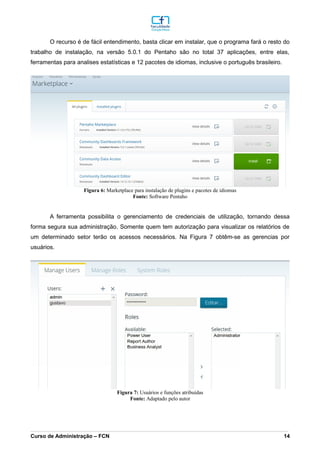 O recurso é de fácil entendimento, basta clicar em instalar, que o programa fará o resto do
trabalho de instalação, na versão 5.0.1 do Pentaho são no total 37 aplicações, entre elas,
ferramentas para analises estatísticas e 12 pacotes de idiomas, inclusive o português brasileiro.
A ferramenta possibilita o gerenciamento de credenciais de utilização, tornando dessa
forma segura sua administração. Somente quem tem autorização para visualizar os relatórios de
um determinado setor terão os acessos necessários. Na Figura 7 obtêm-se as gerencias por
usuários.
_________________________________________________________________________________________________________________________________________________________________________________________________________________________________________________________________________________________________________________________________________________________________________________________________________________________________________________
Curso de Administração – FCN 14
Fonte: Software Pentaho
Figura 6: Marketplace para instalação de plugins e pacotes de idiomas
Fonte: Adaptado pelo autor
Figura 7: Usuários e funções atribuídas
 