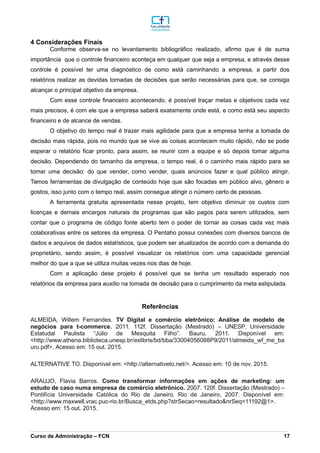 4 Considerações Finais
Conforme observa-se no levantamento bibliográfico realizado, afirmo que é de suma
importância que o controle financeiro aconteça em qualquer que seja a empresa, e através desse
controle é possível ter uma diagnóstico de como está caminhando a empresa, a partir dos
relatórios realizar as devidas tomadas de decisões que serão necessárias para que, se consiga
alcançar o principal objetivo da empresa.
Com esse controle financeiro acontecendo, é possível traçar metas e objetivos cada vez
mais precisos, é com ele que a empresa saberá exatamente onde está, e como está seu aspecto
financeiro e de alcance de vendas.
O objetivo do tempo real é trazer mais agilidade para que a empresa tenha a tomada de
decisão mais rápida, pois no mundo que se vive as coisas acontecem muito rápido, não se pode
esperar o relatório ficar pronto, para assim, se reunir com a equipe e só depois tomar alguma
decisão. Dependendo do tamanho da empresa, o tempo real, é o caminho mais rápido para se
tomar uma decisão: do que vender, como vender, quais anúncios fazer e qual público atingir.
Temos ferramentas de divulgação de conteúdo hoje que são focadas em público alvo, gênero e
gostos, isso junto com o tempo real, assim consegue atingir o número certo de pessoas.
A ferramenta gratuita apresentada nesse projeto, tem objetivo diminuir os custos com
licenças e demais encargos naturais de programas que são pagos para serem utilizados, sem
contar que o programa de código fonte aberto tem o poder de tornar as coisas cada vez mais
colaborativas entre os setores da empresa. O Pentaho possui conexões com diversos bancos de
dados e arquivos de dados estatísticos, que podem ser atualizados de acordo com a demanda do
proprietário, sendo assim, é possível visualizar os relatórios com uma capacidade gerencial
melhor do que a que se utiliza muitas vezes nos dias de hoje.
Com a aplicação dese projeto é possível que se tenha um resultado esperado nos
relatórios da empresa para auxilio na tomada de decisão para o cumprimento da meta estipulada.
Referências
ALMEIDA, Willem Fernandes. TV Digital e comércio eletrônico: Análise de modelo de
negócios para t-commerce. 2011. 112f. Dissertação (Mestrado) – UNESP. Universidade
Estatudal Paulista “Júlio de Mesquita Filho”. Bauru, 2011. Disponível em:
<http://www.athena.biblioteca.unesp.br/exlibris/bd/bba/33004056088P9/2011/almeida_wf_me_ba
uru.pdf>. Acesso em: 15 out. 2015.
ALTERNATIVE TO. Disponível em: <http://alternativeto.net/>. Acesso em: 10 de nov. 2015.
ARAUJO, Flavia Barros. Como transformar informações em ações de marketing: um
estudo de caso numa empresa de comércio eletrônico. 2007. 120f. Dissertação (Mestrado) –
Pontifícia Universidade Católica do Rio de Janeiro. Rio de Janeiro, 2007. Disponível em:
<http://www.maxwell.vrac.puc-rio.br/Busca_etds.php?strSecao=resultado&nrSeq=11192@1>.
Acesso em: 15 out. 2015.
_________________________________________________________________________________________________________________________________________________________________________________________________________________________________________________________________________________________________________________________________________________________________________________________________________________________________________________
Curso de Administração – FCN 17
 