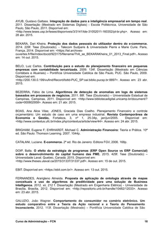 AYUB, Gustavo Gattass. Integração de dados para a inteligência empresarial em tempo real.
2011. Dissertação (Mestrado em Sistemas Digitais) - Escola Politécnica, Universidade de São
Paulo, São Paulo, 2011. Disponível em:
<http://www.teses.usp.br/teses/disponiveis/3/3141/tde-31052011-160352/pt-br.php>. Acesso em:
28 abr. 2015.
BEKARA, Dari Kheira. Proteção dos dados pessoais do utilizador dentro do e-commerce.
2014. 229f. Tese (Doutorado). - Telecom Sudparis & Universidade Pierre e Marie Curie. Paris,
França, 2014. Disponível em: <https://tel.archives-
ouvertes.fr/file/index/docid/923175/filename/ThA_se_BEKARAKheira_01_2013_Final.pdf>. Acesso
em: 14 out. 2015.
BELO, Luiz Carlos. Contribuição para o estudo do planejamento financeiro em pequenas
empresas com contabilidade terceirizada. 2009. 134f. Dissertação (Mestrado em Ciências
Contábeis e Atuariais) – Pontifícia Universidade Católica de São Paulo, PUC. São Paulo, 2009.
Disponível em:
<http://200.130.0.199/vufind/Record/bdtd-PUC_SP:oai:biblio.pucsp.br:8897>. Acesso em: 23 abr.
2015.
BEZERRA, Fábio de Lima. Algorítimos de detecção de anomalias em logs de sistemas
baseados em processos de negócios. 2011. 88f. Tese (Doutorado) – Universidade Estadual de
Campinas, Campinas, 2011. Disponível em: <http://www.bibliotecadigital.unicamp.br/document/?
code=000802958>. Acesso em: 21 abr. 2015.
BOAS, Ana Alice Vilas; JONES, Graciela Dias Coelho. Planejamento Financeiro e controle
orçamentário: Um estudo de caso em uma empresa industrial. Revista Contemporânea de
Economia e Gestão, Fortaleza, 3, nº 1, 25-34p, jan/jun/2005. Disponível em:
<http://www.contextus.ufc.br/index.php/contextus/article/view/44>. Acesso em: 24 abr. 2015.
BRIGHAM, Eugene F; EHRHARDT, Michael C. Administração Financeira: Teoria e Prática. 10ª
ed. São Paulo: Thomson Learning. 2007. 1044p.
CATALANI, Luciane. E-commerce. 2ª ed. Rio de Janeiro: Editora FGV, 2006. 168p.
DOIP, Balla. O efeito da estratégia de programas (ERP Open Source vs ERP Comercial)
sobre o desenvolvimento do capital humano das PME. 2015. 429f. Tese (Doutorado) –
Universidade Laval. Quebec, Canadá. 2015. Disponível em:
<http://www.theses.ulaval.ca/2015/31337/31337.pdf>. Acesso em: 15 de out. 2015.
EBIT. Disponível em: <https://ebit.com.br/>. Acesso em: 13 out. 2015.
FERNANDES, Ararigleno Almeida. Proposta de aplicação de ontologia através de mapas
conceituais e uso de algoritmos de preditividade para uma solução de Business
Intelligence. 2012. xii, 212 f. Dissertação (Mestrado em Engenharia Elétrica) - Universidade de
Brasília, Brasília, 2012. Disponível em: <http://repositorio.unb.br/handle/10482/12033>. Acesso
em: 23 abr. 2015.
GALUZIO, João Wagner. Comportamento do consumidor no comério eletrônico. Um
estudo comparativo entre a Teoria da Ação racional e a Teoria do Pensamento
Inconsciente. 2012. 113f. Dissertação (Mestrado) – Pontifícia Universidade Católica de São
_________________________________________________________________________________________________________________________________________________________________________________________________________________________________________________________________________________________________________________________________________________________________________________________________________________________________________________
Curso de Administração – FCN 18
 