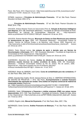 Paulo. São Paulo, 2012. Disponível em: <http://www.sapientia.pucsp.br//tde_busca/arquivo.php?
codArquivo=15149>. Acesso em: 15 out. 2015.
GITMAN, Lawrence J. Princípios de Administração Financeira. 10ª ed. São Paulo: Pearson
Education do Brasil, 2004. 671p.
______. Princípios de Administração Financeira. 12º ed. São Paulo: Pearson Education do
Brasil, 2010. 775p.
GOUVEIA, António Roberto Taveira de Vasconcelos Pinto de. Solução de Business Intelligence
para Seguros. 2013. 98f. Dissertação (Mestrado) – Faculdade de Ciências Universidade do Porto.
Departamento de Ciências de Computadores. Disponível em: <http://repositorio-
aberto.up.pt/bitstream/10216/72264/2/11969.pdf>. Acesso em: 03 de out. 2015.
GOUVEIA, Roberta Macêdo Marques. Mineração de Dados em Data Warehouse para sistemas
de abastecimento de água. 2009. 147f. Dissetação (Mestrado) - Universidade Federal da
Paraíba. Centros de Ciências Exatas e da Natureza, João Pessoa, 2009. Disponível em:
<http://www.lenhs.ct.ufpb.br/html/downloads/serea/teses/teses/dissertacao_roberta.pdf>. Acesso
em: 09 de set. 2015.
GRAÇA, Pedro Manuel Lemos. Um sistema de apoio à decisão para um Serviço de
Documentação e Informação. 2013. 199f. Dissetação (Mestrado) - Faculdade de Engenharia da
Universidade do Porto. Disponível em: <http://repositorio-
aberto.up.pt/bitstream/10216/69284/1/000157938.pdf>. Acesso em: 09 de set. 2015.
GUERREIRO, Alexandra dos Santos. Análise de eficiência de empresas de comércio
eletrônico usando técnicas da análise envoltória de dados. 2006. 90f. Dissertação
(Mestrado) – Pontifícia Universidade Católica do Rio de Janeiro. Rio de Janeiro, 2006.
Disponível em: <http://www.maxwell.vrac.puc-rio.br/Busca_etds.php?
strSecao=resultado&nrSeq=9973@1>. Acesso em: 14 out. 2015.
IUDÍCIBUS, Sérgio de; MARION, José Carlos. Curso de contabilidade para não contadores. 6º
ed. São Paulo: Atlas, 2009. 274p.
JONES, Graciela Dias Coelho; SILVA, Vanessa Ramos da Silva. In. SIMPÓSIO INTERNACIONAL
DE GESTÃO DE PROJETOS. 1. 2012. São Paulo. Acompanhamento e controle financeiro
informatizado das operações de vendas: Uma análise em empresa comercial de material de
construção mineira. Disponível
em: <https://repositorio.uninove.br/xmlui/bitstream/handle//222/110-390-1-123456789DR
%20acompanhamento%20e%20controle%20financ.pdf?equence=1>. Acesso em: 04 abr. 2015.
KABANDA, Salah. E-Commerce e Pequenas e médias empresas (PME) nos países menos
desenvolvidos. 2013. 330f. Tese (Doutorado) – Faculdade de Comercio. Cidade do Cabo. Africa
do Sul. Disponível em: <http://uctscholar.uct.ac.za/PDF/166046_Kabanda%20_Salah.pdf>. Acesso
em: 15 de out. 2015.
LUNKES, Rogério João. Manual de Orçamento. 2ª ed. São Paulo: Atlas, 2007, 176p.
MATARAZZO, Dante Carmine. Análise Financeira de Balanços. 7ª ed. São Paulo: Atlas, 2009,
372p.
_________________________________________________________________________________________________________________________________________________________________________________________________________________________________________________________________________________________________________________________________________________________________________________________________________________________________________________
Curso de Administração – FCN 19
 