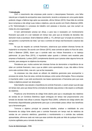 1 Introdução
Com o crescimento das empresas pode ocorrer o descompasso financeiro, uma falha
natural que a impede de acompanhar esse crescimento, levando a empresa em uma queda rápida
podendo chegar a falência logo após sua ascensão, afirma Gitman (2010). Essa falta de controle
leva à empresa a não atingir suas metas e objetivos, pois de acordo com Snell e Bateman (2009,
p.15) “Administração é o processo de trabalho com pessoas e recursos, que visa cumprir as
metas de uma organização.”
O bom administrador precisa ser eficaz, e para isso é necessário um monitoramento
financeiro que pode vir a ser realizado em tempo real, para que as tomadas de decisões não
demorem muito a acontecer. Snell e Bateman (2009, p. 17), afirmam que “a função do controle é a
que garante o cumprimento da meta,” por isso o controle em tempo real favorecerá o alcance das
metas.
No que diz respeito ao controle financeiro, observa-se que existem diversas formas de
implantá-lo na empresa. De acordo com Gitman (2010), esse controle se aplica no fluxo de caixa.
Snell e Bateman (2009), dizem que o controle está nos índices financeiros e no balanço
patrimonial. Já para Ross (2013), é importante saber quando o dinheiro será recebido pela
empresa e finalizando, Lunkes (2007) complementa dizendo que é preciso obter alguma forma de
controle, para assegurar os objetivos da empresa.
Percebe-se que, muitos autores tem diversas formas de demonstrar a importância de se
obter um controle financeiro, mas o que se obtém como aprendizado, é que, não afeta a forma
como este controle é feito, mas sim, que se faz necessário.
As empresas nos dias atuais se utilizam de relatórios gerenciais para acompanhar o
processo de venda, fluxo de caixa, controle de estoque, entre outras informações. Para a empresa
é importante saber o que está acontecendo nas bases operacionais e financeiras para que suas
metas e objetivos possam ser alcançados.
Este trabalho visa estudar a importância do controle financeiro, e assim propor que ele seja
em tempo real, para que dessa forma a tomada de decisão seja precisa e não espere a confecção
de relatórios.
Propõe-se uma ferramenta de código fonte aberto para que a visualização dos relatórios
de vendas de um Comércio Eletrônico sejam entregues em tempo real proporcionando uma
tomada de decisão mais eficaz e precisa. Segundo Rosa (2004), softwares de código aberto são
ferramentas disponibilizadas gratuitamente para que a comunidade possa utilizar dos benefícios
que a ferramenta gera.
Torna-se o objetivo principal do presente trabalho, analisar a viabilidade de uma
ferramenta de código fonte aberto para o controle financeiro em tempo real de relatórios de
vendas de um comercio eletrônico, garantindo o monitoramento e o controle das variáveis
apresentadas, afirma-se cada vez mais que esse controle não pode ser feito de qualquer forma e
é preciso agilidade para a tomada de decisão.
_________________________________________________________________________________________________________________________________________________________________________________________________________________________________________________________________________________________________________________________________________________________________________________________________________________________________________________
Curso de Administração – FCN 2
 
