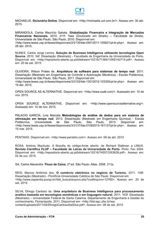 MICHAELIS. Dicionário Online. Disponível em: <http://michaelis.uol.com.br/>. Acesso em: 30 abr.
2015.
MIRANDOLA, Carlos Maurício Sakata. Globalização Financeira e Integração de Mercados
Financeiros Nacionais. 2010. 211f. Tese (Doutorado em Direito) – Faculdade de Direito,
Universidade de São Paulo, São Paulo, 2010. Disponível em:
<http://www.teses.usp.br/teses/disponiveis/2/2135/tde-04012011-105821/pt-br.php>. Acesso em:
28 abr. 2015.
NUNES, Carlos Jorge Lemos. Solução de Business Intelligence utilizando tecnologias Open
Source. 2010. 54f. Dissetação (Mestrado) - Faculdade de Engenharia da Universidade do Porto.
Disponível em: <http://repositorio-aberto.up.pt/bitstream/10216/71364/1/000142714.pdf>. Acesso
em: 20 de set. 2015.
OLIVEIRA, Wilson Prates de. Arquitetura de software para sistemas de tempo real. 2011.
Dissertação (Mestrado em Engenharia de Controle e Automação Mecânica) - Escola Politécnica,
Universidade de São Paulo, São Paulo, 2011. Disponível em:
<http://www.teses.usp.br/teses/disponiveis/3/3152/tde-13012012-103355/pt-br.php>. Acesso em:
19 abr. 2015.
OPEN SOURCE AS ALTERNATIVE. Disponível em: <http://www.osalt.com/>. Acessado em: 10 de
nov. 2015.
OPEN SOURCE ALTERNATIVE. Disponível em: <http://www.opensourcealternative.org/>.
Acessado em: 10 de nov. 2015.
PALACIO GARCÍA, Lina Marcela. Metodologias de análise de dados para um sistema de
otimização em tempo real. 2013. Dissertação (Mestrado em Engenharia Química) - Escola
Politécnica, Universidade de São Paulo, São Paulo, 2013. Disponível em:
<http://www.teses.usp.br/teses/disponiveis/3/3137/tde-01082013-161137/pt-br.php>. Acesso em:
15 mar. 2015.
PENTAHO. Disponível em: <http://www.pentaho.com>. Acesso em: 08 de abr. 2015
ROSA, António Machudo. A filosofia do código-fonte aberto: de Richard Stallman a LINUX.
Revista Científica FLUP – Faculdade de Letras da Universidade de Porto. Porto. Fev 2004.
Disponível em: <http://repositorio-aberto.up.pt/bitstream/10216/74557/2/63638.pdf>. Acesso em:
02 de out. 2015.
SA, Carlos Alexandre. Fluxo de Caixa. 2ª ed. São Paulo: Atlas. 2008. 311p.
REIS, Marcos Antônios dos. O comércio eletrônico no negócio de Turismo. 2011. 148f.
Dissertação (Mestrado) - Pontifícia Universidade Católica de São Paulo. Disponível em:
<http://www.sapientia.pucsp.br//tde_busca/arquivo.php?codArquivo=12760>. Acesso em: 20 de
set. 2015.
SILVA, Dhiogo Cardoso da. Uma arquitetura de Business Intelligence para processamento
anaítico baseado em tecnologias semânticas e em linguagem natural. 2011. 163f. Dissetação
(Mestrado) – Universidade Federal de Santa Catarina. Departamento de Engenharia e Gestão do
conhecimento, Florianópolis, 2011. Disponível em: <http://btd.egc.ufsc.br/wp-
content/uploads/2011/04/DhiogoCardosoDaSilva.pdf>. Acesso em: 08 de set. 2015
_________________________________________________________________________________________________________________________________________________________________________________________________________________________________________________________________________________________________________________________________________________________________________________________________________________________________________________
Curso de Administração – FCN 20
 