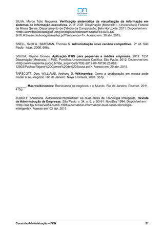 SILVA, Marco Túlio Nogueira. Verificação sistemática da visualização da informação em
sistemas de informação executivos. 2011. 232f. Dissertação (Mestrado) - Universidade Federal
de Minas Gerais. Departamento de Ciência da Computação, Belo Horizonte, 2011. Disponível em:
<http://www.bibliotecadigital.ufmg.br/dspace/bitstream/handle/1843/SLSS-
8HTLRS/marcotulionogueirasilva.pdf?sequence=1>. Acesso em: 30 abr. 2015.
SNELL, Scott A.; BATEMAN, Thomas S. Administração novo cenário competitivo. 2º ed. São
Paulo: Atlas, 2006. 696p.
SOUSA, Rejane Gomes. Aplicação IFRS para pequenas e médias empresas. 2012. 125f.
Dissertação (Mestrado) – PUC, Pontifícia Universidade Católica, São Paulo, 2012. Disponível em:
<http://www.sapientia.pucsp.br/tde_arquivos/6/TDE-2012-08-16T06:25:08Z-
12803/Publico/Rejane%20Gomes%20de%20Sousa.pdf>. Acesso em: 29 abr. 2015.
TAPSCOTT, Don; WILLIAMS, Anthony D. Wikinomics: Como a colaboração em massa pode
mudar o seu negócio. Rio de Janeiro: Nova Fronteira, 2007. 367p.
______. Macrowikinomics: Reiniciando os negócios e o Mundo. Rio de Janeiro: Elsevier, 2011.
415p.
ZUBOFF, Shoshana. Automatizar/informatizar: As duas faces da Tecnologia Inteligente. Revista
de Administração de Empresas. São Paulo. v. 34, n. 6, p. 80-91. Nov/Dez 1994. Disponível em:
<http://rae.fgv.br/rae/vol34-num6-1994/automatizar-informatizar-duas-faces-tecnologia-
inteligente>. Acesso em: 02 abr. 2015.
_________________________________________________________________________________________________________________________________________________________________________________________________________________________________________________________________________________________________________________________________________________________________________________________________________________________________________________
Curso de Administração – FCN 21
 