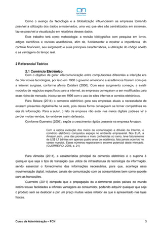 Como o avanço da Tecnologia e a Globalização influenciaram as empresas tornando
possível a utilização dos dados armazenados, uma vez que eles são centralizados em sistemas,
faz-se possível a visualização em relatórios desses dados.
Este trabalho terá como metodologia: a revisão bibliográfica com pesquisa em livros,
artigos científicos e revistas acadêmicas, afim de, fundamentar e mostrar a importância do
controle financeiro, seu surgimento e suas principais características, a utilização do código aberto
e as vantagens do tempo real.
2 Referencial Teórico
2.1 Comércio Eletrônico
Com o objetivo de gerar intercomunicação entre computadores diferentes a intenção era
de criar novas tecnologias, por isso em 1960 o governo americano e acadêmicos fizeram com que
a internet surgisse, conforme afirma Catalani (2006). Com esse surgimento começou a existir
modelos de negócios específicos para a internet, as empresas começaram a ser modificadas para
esse nicho de mercado, iniciou-se em 1996 com o uso de sites internos e correios eletrônicos.
Para Bekara (2014) o comercio eletrônico gera nas empresas atuais a necessidade de
estarem presentes digitalmente na rede, pois dessa forma conseguem se tornar competitivas na
era da informação. Para o autor, o fato da empresa não estar nos meios digitais pode-se vir a
perder muitas vendas, tornando-se assim defasada.
Conforme Guerreiro (2006), expõe o crescimento rápido presente na empresa Amazon:
Com a rápida evolução dos meios de comunicação e difusão da Internet, o
comércio eletrônico conquistou espaço no ambiente empresarial. Nos EUA, a
Amazon.com, uma das pioneiras e mais conhecidas no ramo, teve faturamento
de US$1,7 bilhões em apenas quatro anos de existência, fato jamais ocorrido no
varejo mundial. Esses números registraram o enorme potencial deste mercado.
(GUERREIRO, 2006, p. 24)
Para Almeida (2011), a característica principal do comercio eletrônico é o suporte à
qualquer que seja o tipo de transação que utilize de infraestrutura de tecnologia da informação,
sendo essencial o fornecimento das informações necessárias, para que, aconteça essa
movimentação digital, inclusive; canais de comunicação com os consumidores bem como suporte
para as transações.
Guerreiro (2011) completa que a propagação do e-commerce pelos países do mundo
inteiro trouxe facilidades e infinitas vantagens ao consumidor, podendo adquirir qualquer que seja
o produto sem se deslocar e por um preço muitas vezes inferior ao que é apresentado nas lojas
físicas.
_________________________________________________________________________________________________________________________________________________________________________________________________________________________________________________________________________________________________________________________________________________________________________________________________________________________________________________
Curso de Administração – FCN 3
 
