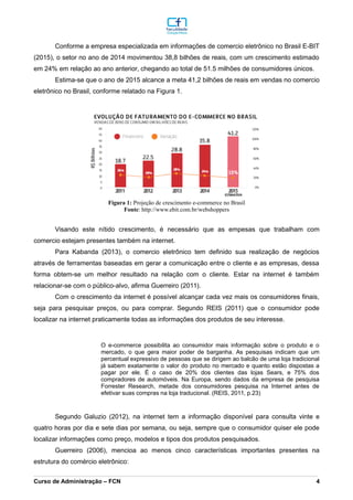 Conforme a empresa especializada em informações de comercio eletrônico no Brasil E-BIT
(2015), o setor no ano de 2014 movimentou 38,8 bilhões de reais, com um crescimento estimado
em 24% em relação ao ano anterior, chegando ao total de 51.5 milhões de consumidores únicos.
Estima-se que o ano de 2015 alcance a meta 41,2 bilhões de reais em vendas no comercio
eletrônico no Brasil, conforme relatado na Figura 1.
Visando este nítido crescimento, é necessário que as empesas que trabalham com
comercio estejam presentes também na internet.
Para Kabanda (2013), o comercio eletrônico tem definido sua realização de negócios
através de ferramentas baseadas em gerar a comunicação entre o cliente e as empresas, dessa
forma obtem-se um melhor resultado na relação com o cliente. Estar na internet é também
relacionar-se com o público-alvo, afirma Guerreiro (2011).
Com o crescimento da internet é possível alcançar cada vez mais os consumidores finais,
seja para pesquisar preços, ou para comprar. Segundo REIS (2011) que o consumidor pode
localizar na internet praticamente todas as informações dos produtos de seu interesse.
O e-commerce possibilita ao consumidor mais informação sobre o produto e o
mercado, o que gera maior poder de barganha. As pesquisas indicam que um
percentual expressivo de pessoas que se dirigem ao balcão de uma loja tradicional
já sabem exatamente o valor do produto no mercado e quanto estão dispostas a
pagar por ele. É o caso de 20% dos clientes das lojas Sears, e 75% dos
compradores de automóveis. Na Europa, sendo dados da empresa de pesquisa
Forrester Research, metade dos consumidores pesquisa na Internet antes de
efetivar suas compras na loja traducional. (REIS, 2011, p.23)
Segundo Galuzio (2012), na internet tem a informação disponível para consulta vinte e
quatro horas por dia e sete dias por semana, ou seja, sempre que o consumidor quiser ele pode
localizar informações como preço, modelos e tipos dos produtos pesquisados.
Guerreiro (2006), mencioa ao menos cinco características importantes presentes na
estrutura do comércio eletrônico:
_________________________________________________________________________________________________________________________________________________________________________________________________________________________________________________________________________________________________________________________________________________________________________________________________________________________________________________
Curso de Administração – FCN 4
Fonte: http://www.ebit.com.br/webshoppers
Figura 1: Projeção de crescimento e-commerce no Brasil
 